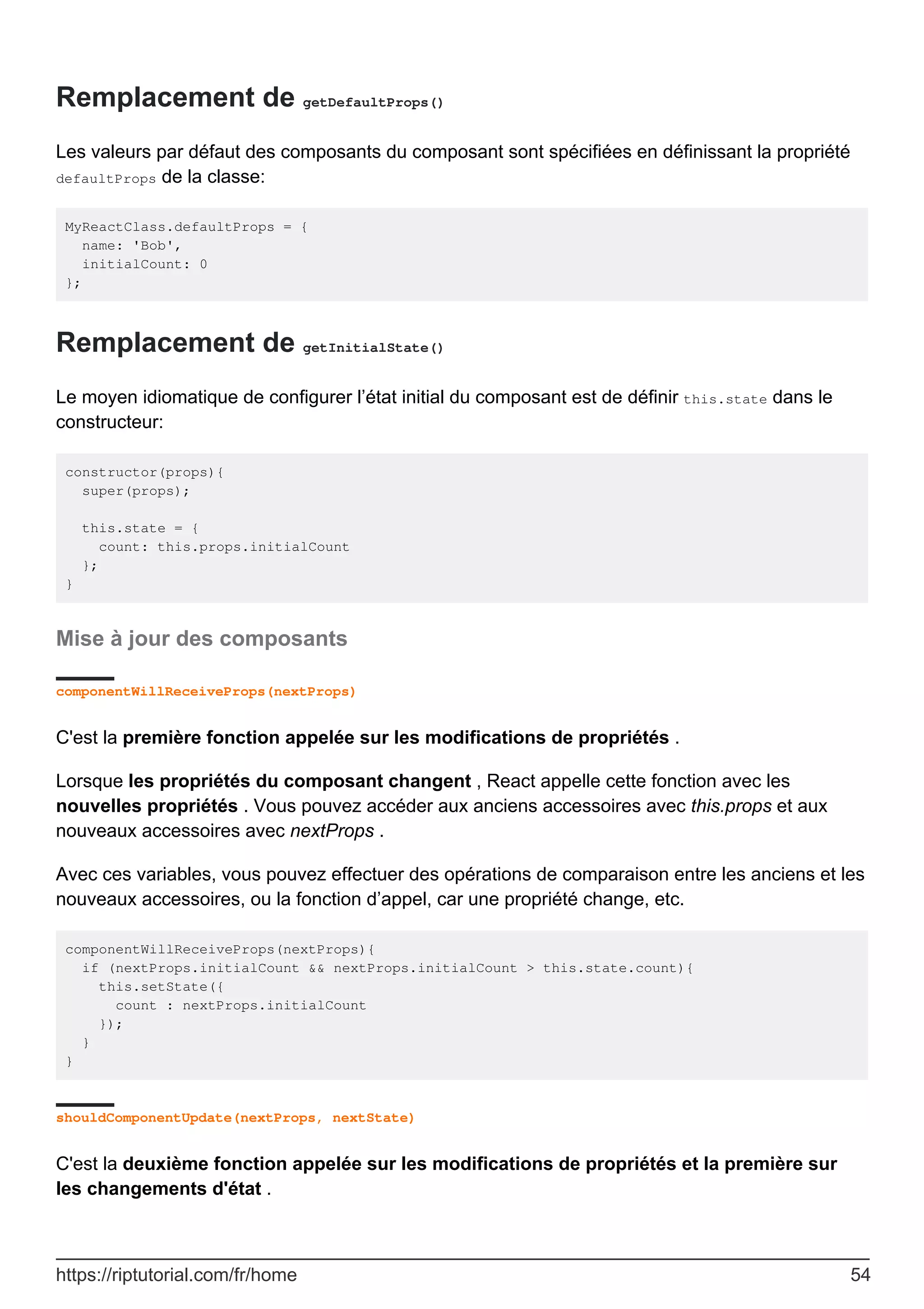 Remplacement de getDefaultProps()
Les valeurs par défaut des composants du composant sont spécifiées en définissant la propriété
defaultProps de la classe:
MyReactClass.defaultProps = {
name: 'Bob',
initialCount: 0
};
Remplacement de getInitialState()
Le moyen idiomatique de configurer l’état initial du composant est de définir this.state dans le
constructeur:
constructor(props){
super(props);
this.state = {
count: this.props.initialCount
};
}
Mise à jour des composants
componentWillReceiveProps(nextProps)
C'est la première fonction appelée sur les modifications de propriétés .
Lorsque les propriétés du composant changent , React appelle cette fonction avec les
nouvelles propriétés . Vous pouvez accéder aux anciens accessoires avec this.props et aux
nouveaux accessoires avec nextProps .
Avec ces variables, vous pouvez effectuer des opérations de comparaison entre les anciens et les
nouveaux accessoires, ou la fonction d’appel, car une propriété change, etc.
componentWillReceiveProps(nextProps){
if (nextProps.initialCount && nextProps.initialCount > this.state.count){
this.setState({
count : nextProps.initialCount
});
}
}
shouldComponentUpdate(nextProps, nextState)
C'est la deuxième fonction appelée sur les modifications de propriétés et la première sur
les changements d'état .
https://riptutorial.com/fr/home 54
 