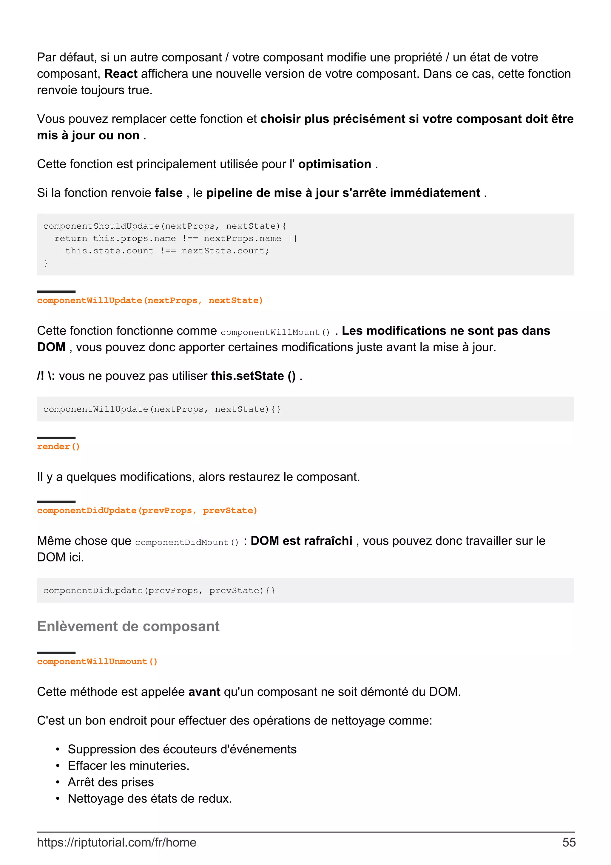 Par défaut, si un autre composant / votre composant modifie une propriété / un état de votre
composant, React affichera une nouvelle version de votre composant. Dans ce cas, cette fonction
renvoie toujours true.
Vous pouvez remplacer cette fonction et choisir plus précisément si votre composant doit être
mis à jour ou non .
Cette fonction est principalement utilisée pour l' optimisation .
Si la fonction renvoie false , le pipeline de mise à jour s'arrête immédiatement .
componentShouldUpdate(nextProps, nextState){
return this.props.name !== nextProps.name ||
this.state.count !== nextState.count;
}
componentWillUpdate(nextProps, nextState)
Cette fonction fonctionne comme componentWillMount() . Les modifications ne sont pas dans
DOM , vous pouvez donc apporter certaines modifications juste avant la mise à jour.
/! : vous ne pouvez pas utiliser this.setState () .
componentWillUpdate(nextProps, nextState){}
render()
Il y a quelques modifications, alors restaurez le composant.
componentDidUpdate(prevProps, prevState)
Même chose que componentDidMount() : DOM est rafraîchi , vous pouvez donc travailler sur le
DOM ici.
componentDidUpdate(prevProps, prevState){}
Enlèvement de composant
componentWillUnmount()
Cette méthode est appelée avant qu'un composant ne soit démonté du DOM.
C'est un bon endroit pour effectuer des opérations de nettoyage comme:
Suppression des écouteurs d'événements
•
Effacer les minuteries.
•
Arrêt des prises
•
Nettoyage des états de redux.
•
https://riptutorial.com/fr/home 55
 