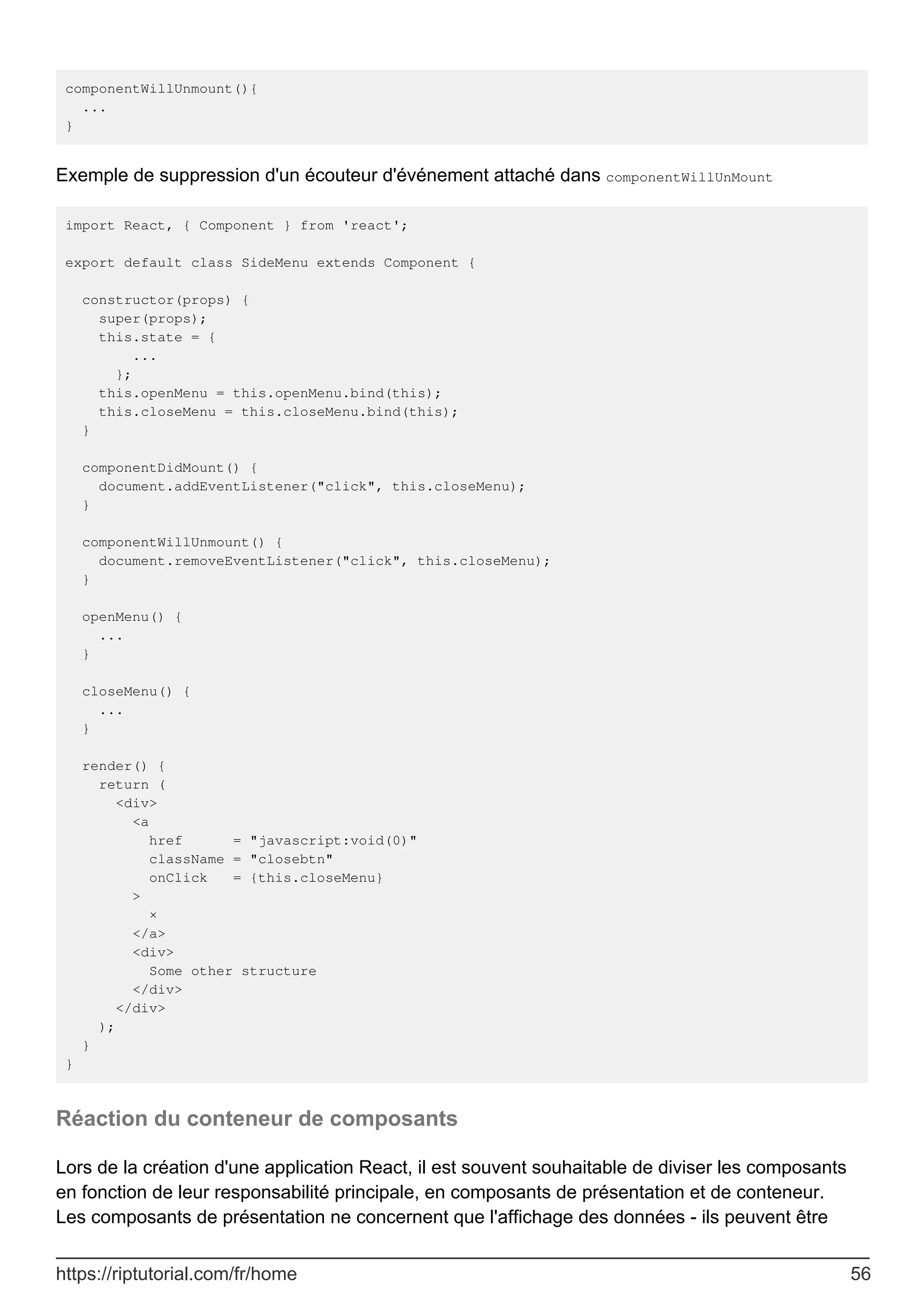 componentWillUnmount(){
...
}
Exemple de suppression d'un écouteur d'événement attaché dans componentWillUnMount
import React, { Component } from 'react';
export default class SideMenu extends Component {
constructor(props) {
super(props);
this.state = {
...
};
this.openMenu = this.openMenu.bind(this);
this.closeMenu = this.closeMenu.bind(this);
}
componentDidMount() {
document.addEventListener("click", this.closeMenu);
}
componentWillUnmount() {
document.removeEventListener("click", this.closeMenu);
}
openMenu() {
...
}
closeMenu() {
...
}
render() {
return (
<div>
<a
href = "javascript:void(0)"
className = "closebtn"
onClick = {this.closeMenu}
>
×
</a>
<div>
Some other structure
</div>
</div>
);
}
}
Réaction du conteneur de composants
Lors de la création d'une application React, il est souvent souhaitable de diviser les composants
en fonction de leur responsabilité principale, en composants de présentation et de conteneur.
Les composants de présentation ne concernent que l'affichage des données - ils peuvent être
https://riptutorial.com/fr/home 56
 