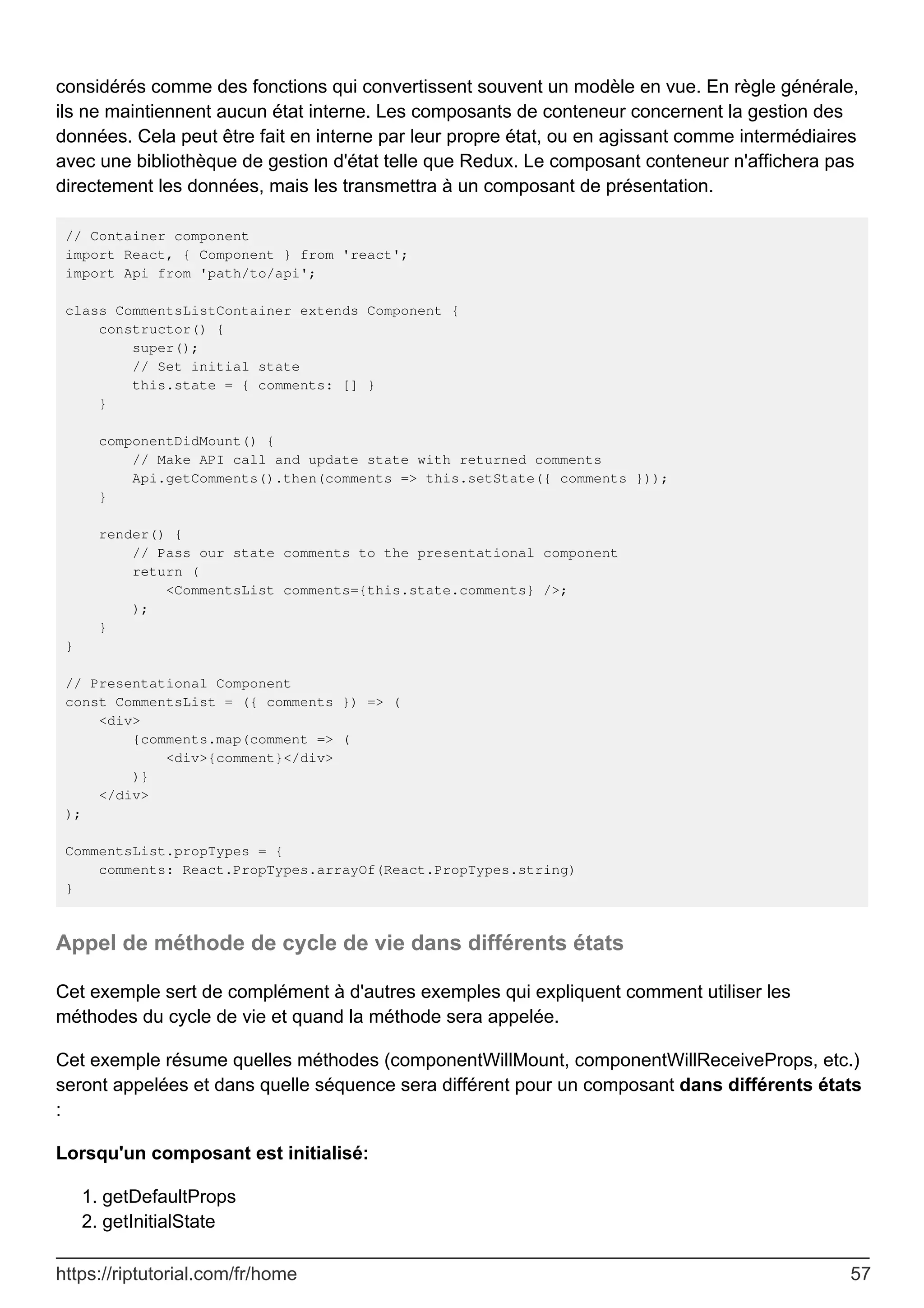 considérés comme des fonctions qui convertissent souvent un modèle en vue. En règle générale,
ils ne maintiennent aucun état interne. Les composants de conteneur concernent la gestion des
données. Cela peut être fait en interne par leur propre état, ou en agissant comme intermédiaires
avec une bibliothèque de gestion d'état telle que Redux. Le composant conteneur n'affichera pas
directement les données, mais les transmettra à un composant de présentation.
// Container component
import React, { Component } from 'react';
import Api from 'path/to/api';
class CommentsListContainer extends Component {
constructor() {
super();
// Set initial state
this.state = { comments: [] }
}
componentDidMount() {
// Make API call and update state with returned comments
Api.getComments().then(comments => this.setState({ comments }));
}
render() {
// Pass our state comments to the presentational component
return (
<CommentsList comments={this.state.comments} />;
);
}
}
// Presentational Component
const CommentsList = ({ comments }) => (
<div>
{comments.map(comment => (
<div>{comment}</div>
)}
</div>
);
CommentsList.propTypes = {
comments: React.PropTypes.arrayOf(React.PropTypes.string)
}
Appel de méthode de cycle de vie dans différents états
Cet exemple sert de complément à d'autres exemples qui expliquent comment utiliser les
méthodes du cycle de vie et quand la méthode sera appelée.
Cet exemple résume quelles méthodes (componentWillMount, componentWillReceiveProps, etc.)
seront appelées et dans quelle séquence sera différent pour un composant dans différents états
:
Lorsqu'un composant est initialisé:
getDefaultProps
1.
getInitialState
2.
https://riptutorial.com/fr/home 57
 