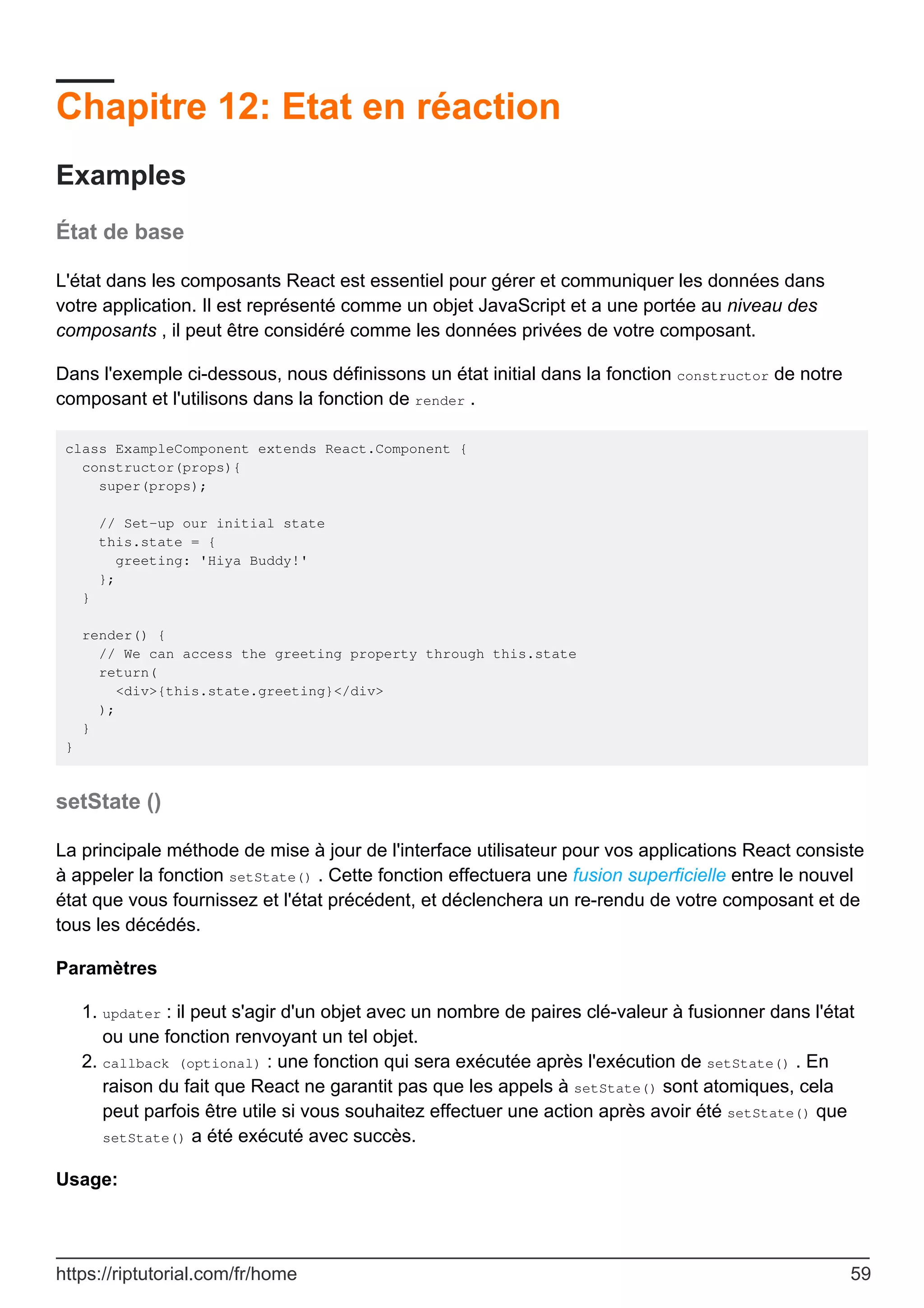 Chapitre 12: Etat en réaction
Examples
État de base
L'état dans les composants React est essentiel pour gérer et communiquer les données dans
votre application. Il est représenté comme un objet JavaScript et a une portée au niveau des
composants , il peut être considéré comme les données privées de votre composant.
Dans l'exemple ci-dessous, nous définissons un état initial dans la fonction constructor de notre
composant et l'utilisons dans la fonction de render .
class ExampleComponent extends React.Component {
constructor(props){
super(props);
// Set-up our initial state
this.state = {
greeting: 'Hiya Buddy!'
};
}
render() {
// We can access the greeting property through this.state
return(
<div>{this.state.greeting}</div>
);
}
}
setState ()
La principale méthode de mise à jour de l'interface utilisateur pour vos applications React consiste
à appeler la fonction setState() . Cette fonction effectuera une fusion superficielle entre le nouvel
état que vous fournissez et l'état précédent, et déclenchera un re-rendu de votre composant et de
tous les décédés.
Paramètres
updater : il peut s'agir d'un objet avec un nombre de paires clé-valeur à fusionner dans l'état
ou une fonction renvoyant un tel objet.
1.
callback (optional) : une fonction qui sera exécutée après l'exécution de setState() . En
raison du fait que React ne garantit pas que les appels à setState() sont atomiques, cela
peut parfois être utile si vous souhaitez effectuer une action après avoir été setState() que
setState() a été exécuté avec succès.
2.
Usage:
https://riptutorial.com/fr/home 59
 