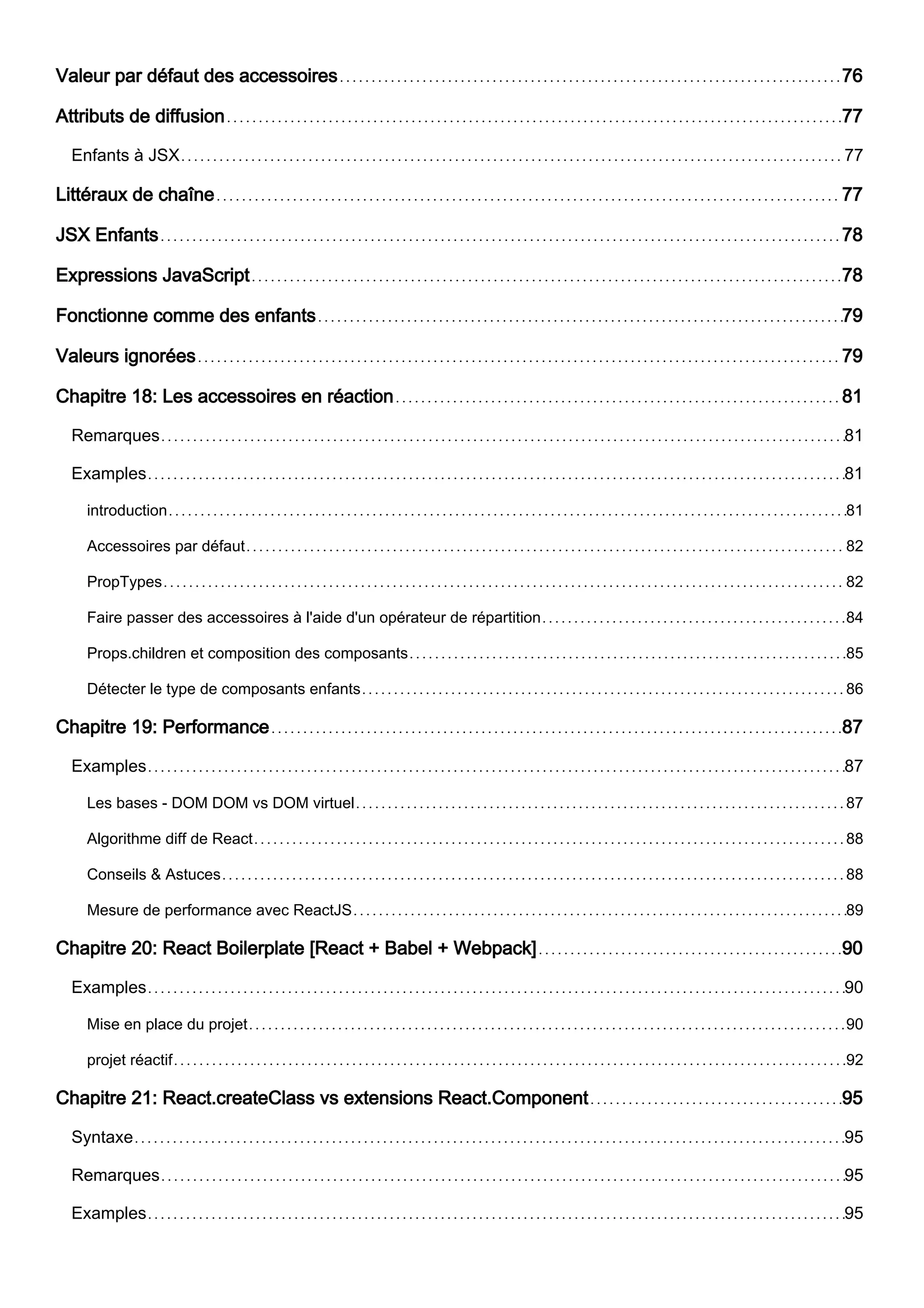 Valeur par défaut des accessoires 76
Attributs de diffusion 77
Enfants à JSX 77
Littéraux de chaîne 77
JSX Enfants 78
Expressions JavaScript 78
Fonctionne comme des enfants 79
Valeurs ignorées 79
Chapitre 18: Les accessoires en réaction 81
Remarques 81
Examples 81
introduction 81
Accessoires par défaut 82
PropTypes 82
Faire passer des accessoires à l'aide d'un opérateur de répartition 84
Props.children et composition des composants 85
Détecter le type de composants enfants 86
Chapitre 19: Performance 87
Examples 87
Les bases - DOM DOM vs DOM virtuel 87
Algorithme diff de React 88
Conseils & Astuces 88
Mesure de performance avec ReactJS 89
Chapitre 20: React Boilerplate [React + Babel + Webpack] 90
Examples 90
Mise en place du projet 90
projet réactif 92
Chapitre 21: React.createClass vs extensions React.Component 95
Syntaxe 95
Remarques 95
Examples 95
 