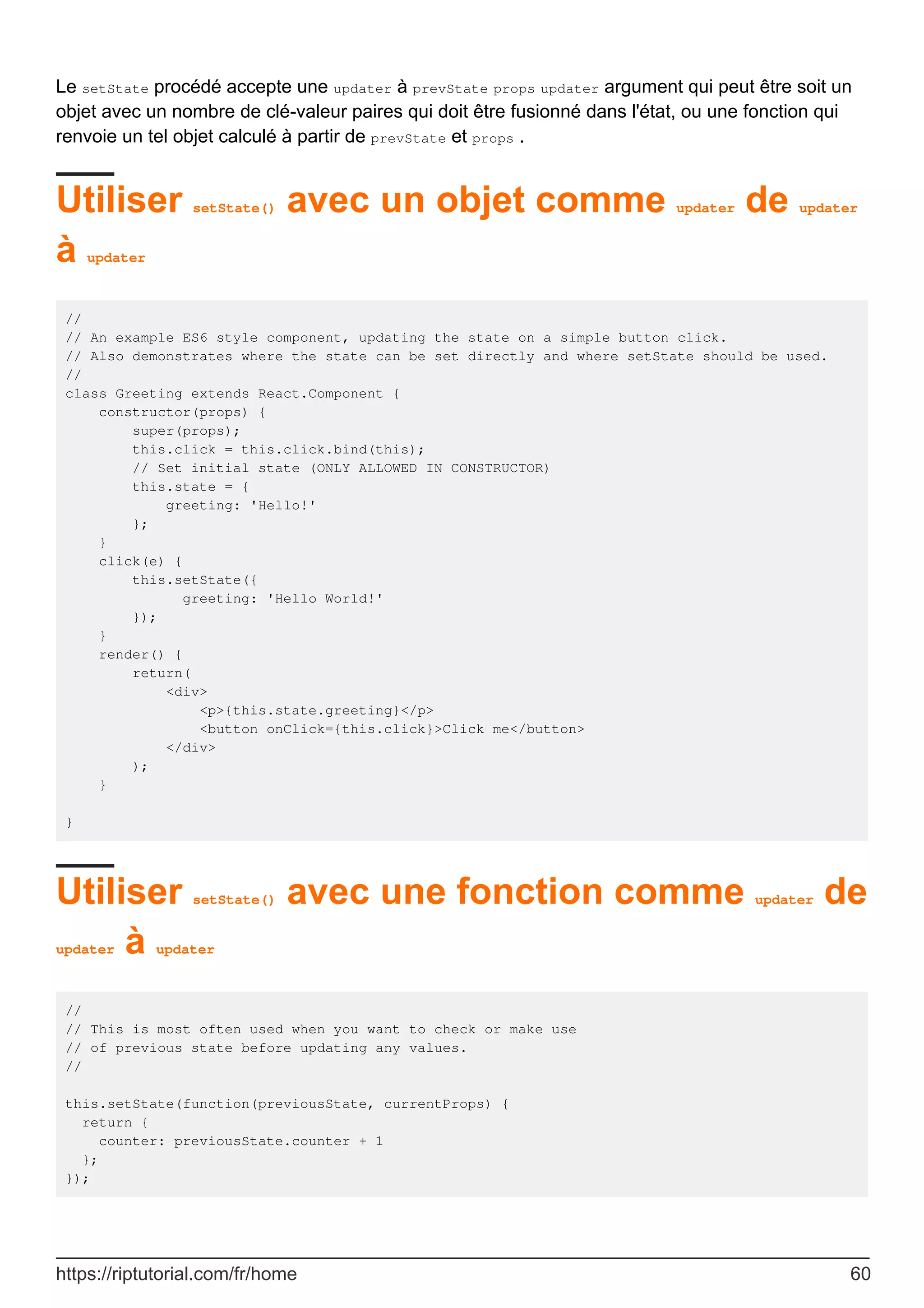 Le setState procédé accepte une updater à prevState props updater argument qui peut être soit un
objet avec un nombre de clé-valeur paires qui doit être fusionné dans l'état, ou une fonction qui
renvoie un tel objet calculé à partir de prevState et props .
Utiliser setState() avec un objet comme updater de updater
à updater
//
// An example ES6 style component, updating the state on a simple button click.
// Also demonstrates where the state can be set directly and where setState should be used.
//
class Greeting extends React.Component {
constructor(props) {
super(props);
this.click = this.click.bind(this);
// Set initial state (ONLY ALLOWED IN CONSTRUCTOR)
this.state = {
greeting: 'Hello!'
};
}
click(e) {
this.setState({
greeting: 'Hello World!'
});
}
render() {
return(
<div>
<p>{this.state.greeting}</p>
<button onClick={this.click}>Click me</button>
</div>
);
}
}
Utiliser setState() avec une fonction comme updater de
updater à updater
//
// This is most often used when you want to check or make use
// of previous state before updating any values.
//
this.setState(function(previousState, currentProps) {
return {
counter: previousState.counter + 1
};
});
https://riptutorial.com/fr/home 60
 