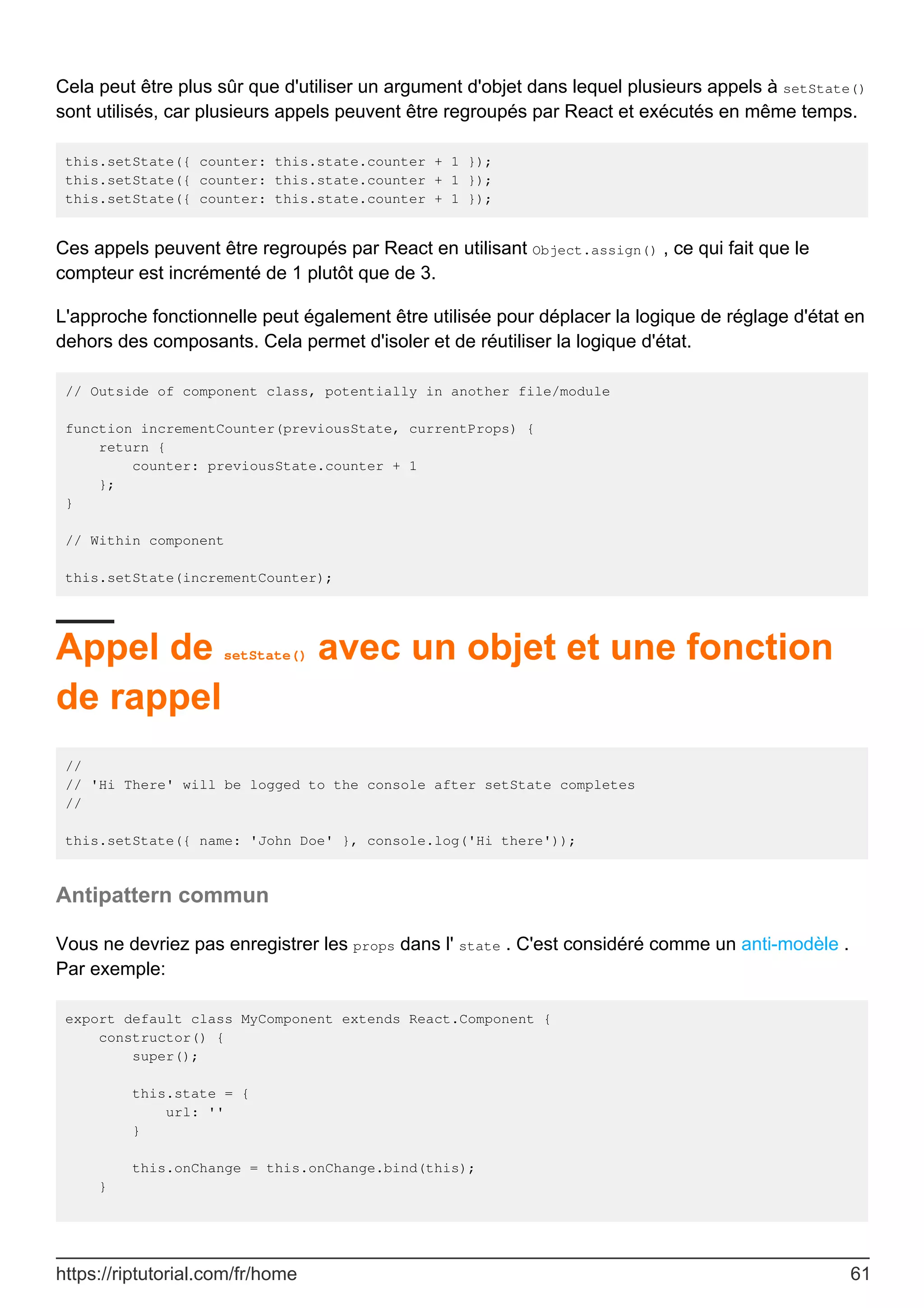 Cela peut être plus sûr que d'utiliser un argument d'objet dans lequel plusieurs appels à setState()
sont utilisés, car plusieurs appels peuvent être regroupés par React et exécutés en même temps.
this.setState({ counter: this.state.counter + 1 });
this.setState({ counter: this.state.counter + 1 });
this.setState({ counter: this.state.counter + 1 });
Ces appels peuvent être regroupés par React en utilisant Object.assign() , ce qui fait que le
compteur est incrémenté de 1 plutôt que de 3.
L'approche fonctionnelle peut également être utilisée pour déplacer la logique de réglage d'état en
dehors des composants. Cela permet d'isoler et de réutiliser la logique d'état.
// Outside of component class, potentially in another file/module
function incrementCounter(previousState, currentProps) {
return {
counter: previousState.counter + 1
};
}
// Within component
this.setState(incrementCounter);
Appel de setState() avec un objet et une fonction
de rappel
//
// 'Hi There' will be logged to the console after setState completes
//
this.setState({ name: 'John Doe' }, console.log('Hi there'));
Antipattern commun
Vous ne devriez pas enregistrer les props dans l' state . C'est considéré comme un anti-modèle .
Par exemple:
export default class MyComponent extends React.Component {
constructor() {
super();
this.state = {
url: ''
}
this.onChange = this.onChange.bind(this);
}
https://riptutorial.com/fr/home 61
 