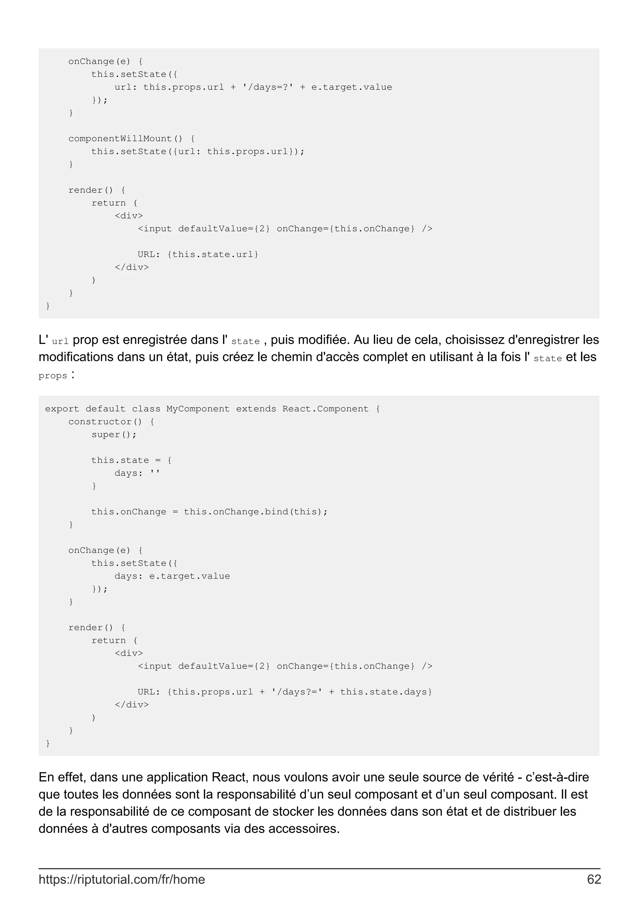 onChange(e) {
this.setState({
url: this.props.url + '/days=?' + e.target.value
});
}
componentWillMount() {
this.setState({url: this.props.url});
}
render() {
return (
<div>
<input defaultValue={2} onChange={this.onChange} />
URL: {this.state.url}
</div>
)
}
}
L' url prop est enregistrée dans l' state , puis modifiée. Au lieu de cela, choisissez d'enregistrer les
modifications dans un état, puis créez le chemin d'accès complet en utilisant à la fois l' state et les
props :
export default class MyComponent extends React.Component {
constructor() {
super();
this.state = {
days: ''
}
this.onChange = this.onChange.bind(this);
}
onChange(e) {
this.setState({
days: e.target.value
});
}
render() {
return (
<div>
<input defaultValue={2} onChange={this.onChange} />
URL: {this.props.url + '/days?=' + this.state.days}
</div>
)
}
}
En effet, dans une application React, nous voulons avoir une seule source de vérité - c’est-à-dire
que toutes les données sont la responsabilité d’un seul composant et d’un seul composant. Il est
de la responsabilité de ce composant de stocker les données dans son état et de distribuer les
données à d'autres composants via des accessoires.
https://riptutorial.com/fr/home 62
 