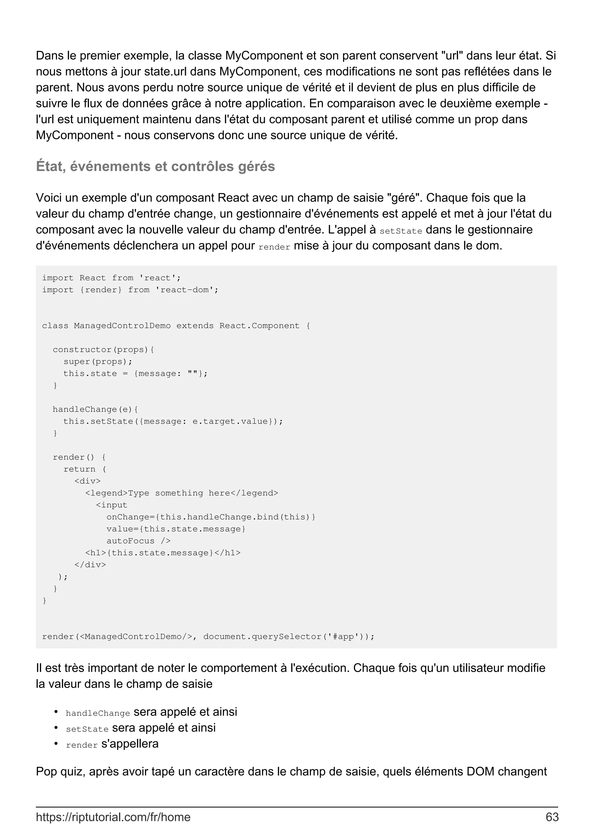 Dans le premier exemple, la classe MyComponent et son parent conservent "url" dans leur état. Si
nous mettons à jour state.url dans MyComponent, ces modifications ne sont pas reflétées dans le
parent. Nous avons perdu notre source unique de vérité et il devient de plus en plus difficile de
suivre le flux de données grâce à notre application. En comparaison avec le deuxième exemple -
l'url est uniquement maintenu dans l'état du composant parent et utilisé comme un prop dans
MyComponent - nous conservons donc une source unique de vérité.
État, événements et contrôles gérés
Voici un exemple d'un composant React avec un champ de saisie "géré". Chaque fois que la
valeur du champ d'entrée change, un gestionnaire d'événements est appelé et met à jour l'état du
composant avec la nouvelle valeur du champ d'entrée. L'appel à setState dans le gestionnaire
d'événements déclenchera un appel pour render mise à jour du composant dans le dom.
import React from 'react';
import {render} from 'react-dom';
class ManagedControlDemo extends React.Component {
constructor(props){
super(props);
this.state = {message: ""};
}
handleChange(e){
this.setState({message: e.target.value});
}
render() {
return (
<div>
<legend>Type something here</legend>
<input
onChange={this.handleChange.bind(this)}
value={this.state.message}
autoFocus />
<h1>{this.state.message}</h1>
</div>
);
}
}
render(<ManagedControlDemo/>, document.querySelector('#app'));
Il est très important de noter le comportement à l'exécution. Chaque fois qu'un utilisateur modifie
la valeur dans le champ de saisie
handleChange sera appelé et ainsi
•
setState sera appelé et ainsi
•
render s'appellera
•
Pop quiz, après avoir tapé un caractère dans le champ de saisie, quels éléments DOM changent
https://riptutorial.com/fr/home 63
 