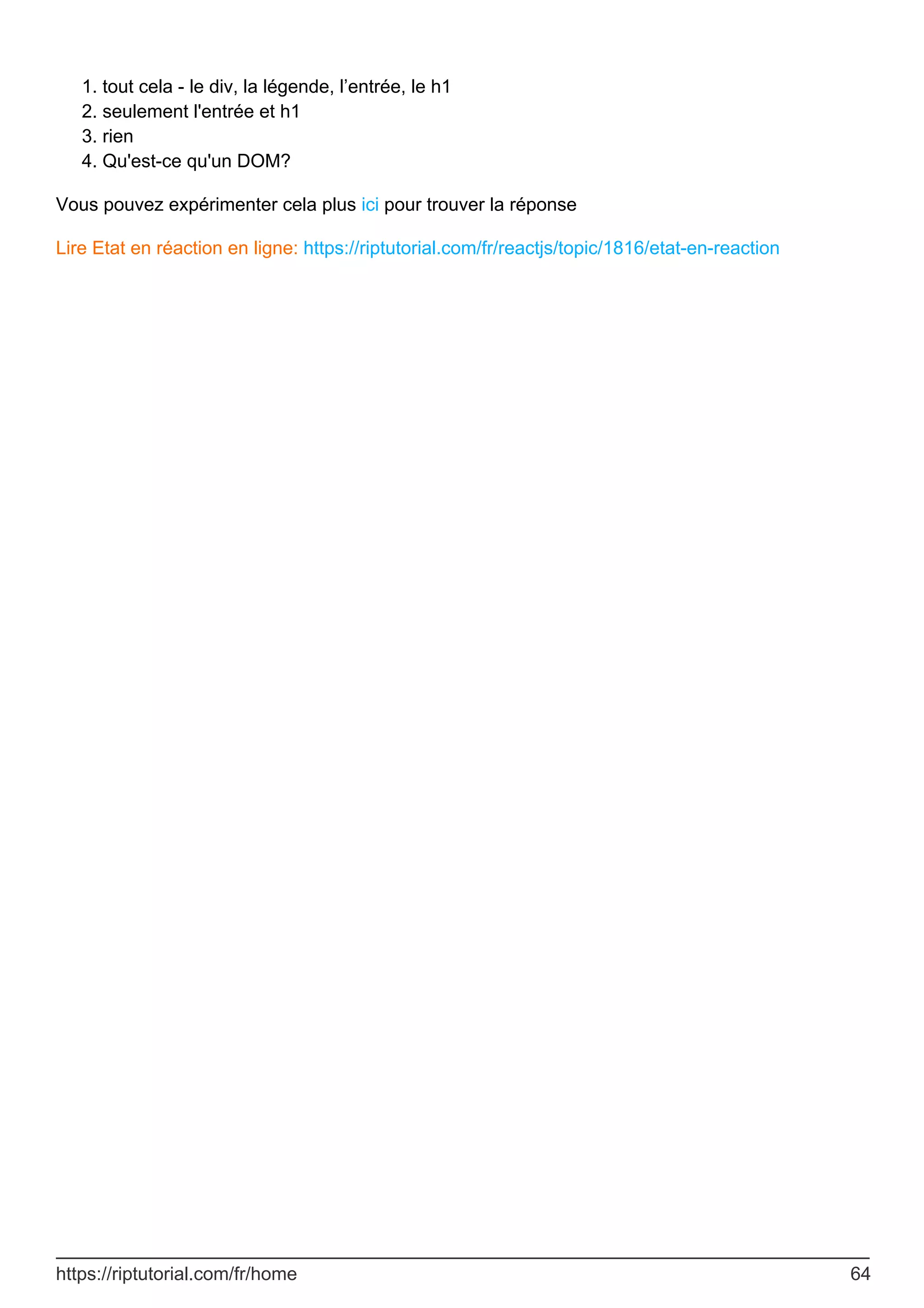 tout cela - le div, la légende, l’entrée, le h1
1.
seulement l'entrée et h1
2.
rien
3.
Qu'est-ce qu'un DOM?
4.
Vous pouvez expérimenter cela plus ici pour trouver la réponse
Lire Etat en réaction en ligne: https://riptutorial.com/fr/reactjs/topic/1816/etat-en-reaction
https://riptutorial.com/fr/home 64
 
