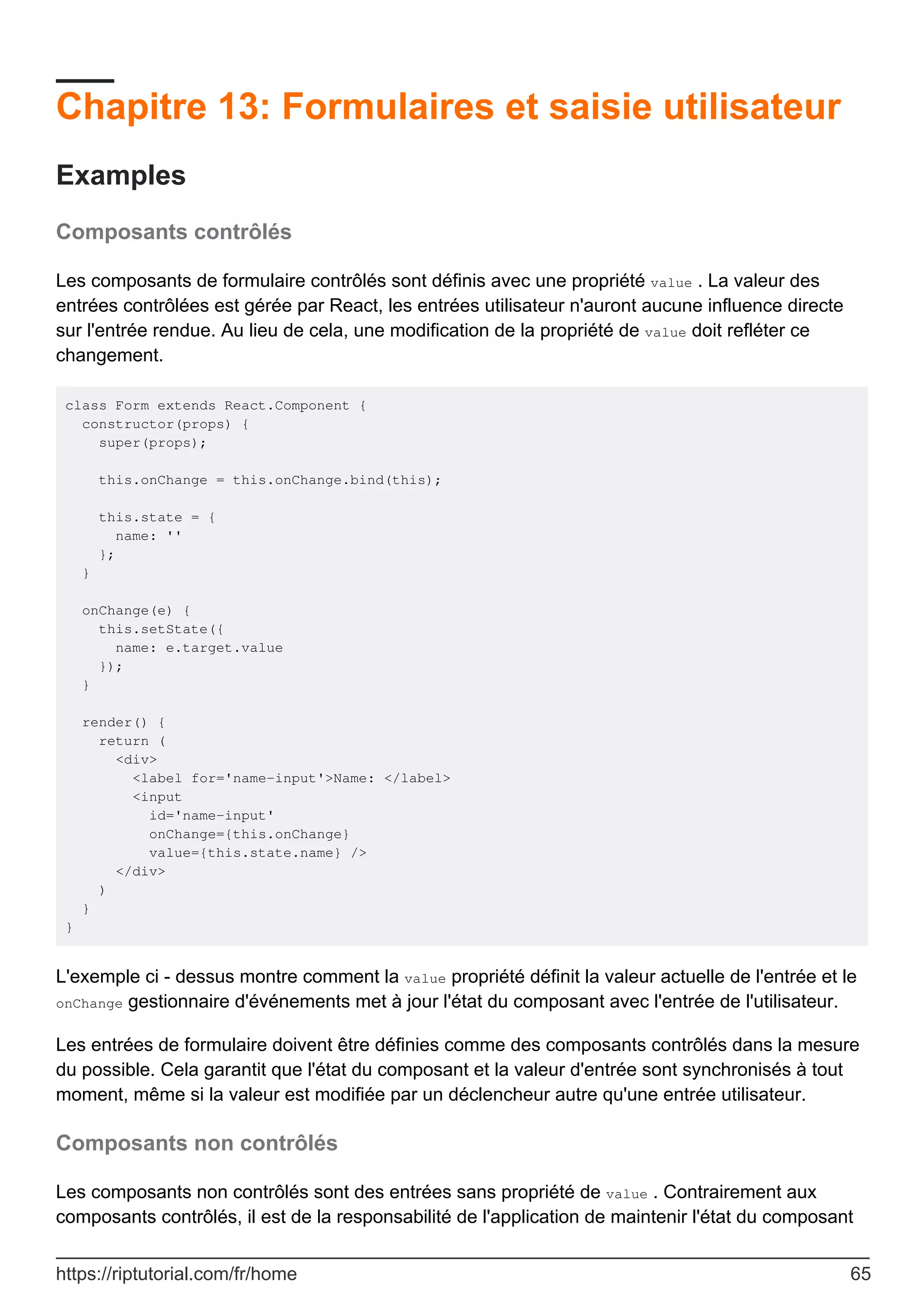 Chapitre 13: Formulaires et saisie utilisateur
Examples
Composants contrôlés
Les composants de formulaire contrôlés sont définis avec une propriété value . La valeur des
entrées contrôlées est gérée par React, les entrées utilisateur n'auront aucune influence directe
sur l'entrée rendue. Au lieu de cela, une modification de la propriété de value doit refléter ce
changement.
class Form extends React.Component {
constructor(props) {
super(props);
this.onChange = this.onChange.bind(this);
this.state = {
name: ''
};
}
onChange(e) {
this.setState({
name: e.target.value
});
}
render() {
return (
<div>
<label for='name-input'>Name: </label>
<input
id='name-input'
onChange={this.onChange}
value={this.state.name} />
</div>
)
}
}
L'exemple ci - dessus montre comment la value propriété définit la valeur actuelle de l'entrée et le
onChange gestionnaire d'événements met à jour l'état du composant avec l'entrée de l'utilisateur.
Les entrées de formulaire doivent être définies comme des composants contrôlés dans la mesure
du possible. Cela garantit que l'état du composant et la valeur d'entrée sont synchronisés à tout
moment, même si la valeur est modifiée par un déclencheur autre qu'une entrée utilisateur.
Composants non contrôlés
Les composants non contrôlés sont des entrées sans propriété de value . Contrairement aux
composants contrôlés, il est de la responsabilité de l'application de maintenir l'état du composant
https://riptutorial.com/fr/home 65
 