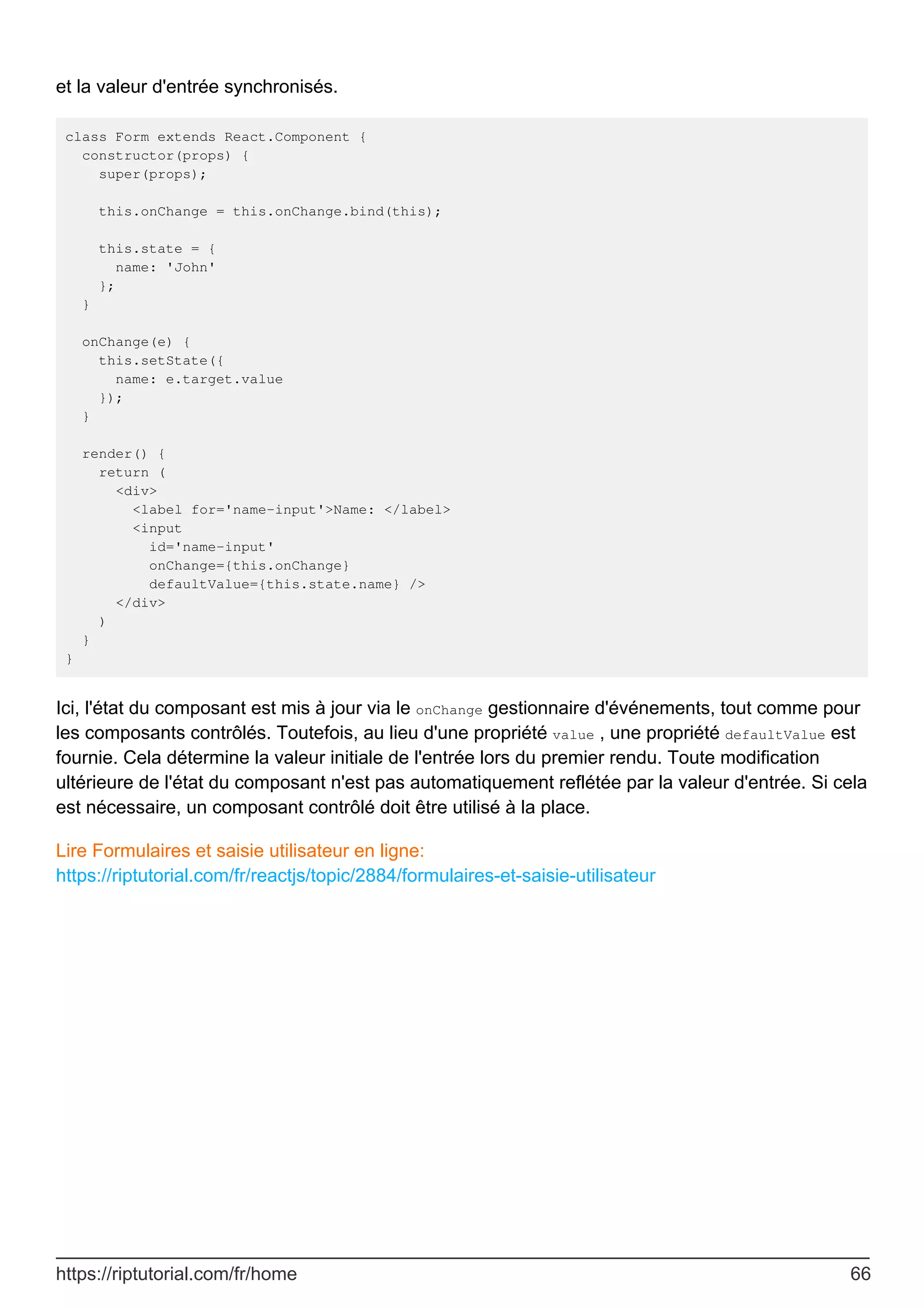 et la valeur d'entrée synchronisés.
class Form extends React.Component {
constructor(props) {
super(props);
this.onChange = this.onChange.bind(this);
this.state = {
name: 'John'
};
}
onChange(e) {
this.setState({
name: e.target.value
});
}
render() {
return (
<div>
<label for='name-input'>Name: </label>
<input
id='name-input'
onChange={this.onChange}
defaultValue={this.state.name} />
</div>
)
}
}
Ici, l'état du composant est mis à jour via le onChange gestionnaire d'événements, tout comme pour
les composants contrôlés. Toutefois, au lieu d'une propriété value , une propriété defaultValue est
fournie. Cela détermine la valeur initiale de l'entrée lors du premier rendu. Toute modification
ultérieure de l'état du composant n'est pas automatiquement reflétée par la valeur d'entrée. Si cela
est nécessaire, un composant contrôlé doit être utilisé à la place.
Lire Formulaires et saisie utilisateur en ligne:
https://riptutorial.com/fr/reactjs/topic/2884/formulaires-et-saisie-utilisateur
https://riptutorial.com/fr/home 66
 