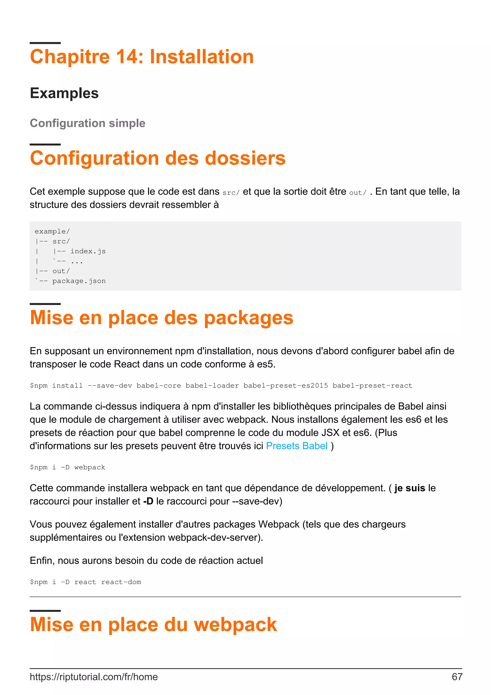Chapitre 14: Installation
Examples
Configuration simple
Configuration des dossiers
Cet exemple suppose que le code est dans src/ et que la sortie doit être out/ . En tant que telle, la
structure des dossiers devrait ressembler à
example/
|-- src/
| |-- index.js
| `-- ...
|-- out/
`-- package.json
Mise en place des packages
En supposant un environnement npm d'installation, nous devons d'abord configurer babel afin de
transposer le code React dans un code conforme à es5.
$npm install --save-dev babel-core babel-loader babel-preset-es2015 babel-preset-react
La commande ci-dessus indiquera à npm d'installer les bibliothèques principales de Babel ainsi
que le module de chargement à utiliser avec webpack. Nous installons également les es6 et les
presets de réaction pour que babel comprenne le code du module JSX et es6. (Plus
d'informations sur les presets peuvent être trouvés ici Presets Babel )
$npm i -D webpack
Cette commande installera webpack en tant que dépendance de développement. ( je suis le
raccourci pour installer et -D le raccourci pour --save-dev)
Vous pouvez également installer d'autres packages Webpack (tels que des chargeurs
supplémentaires ou l'extension webpack-dev-server).
Enfin, nous aurons besoin du code de réaction actuel
$npm i -D react react-dom
Mise en place du webpack
https://riptutorial.com/fr/home 67
 