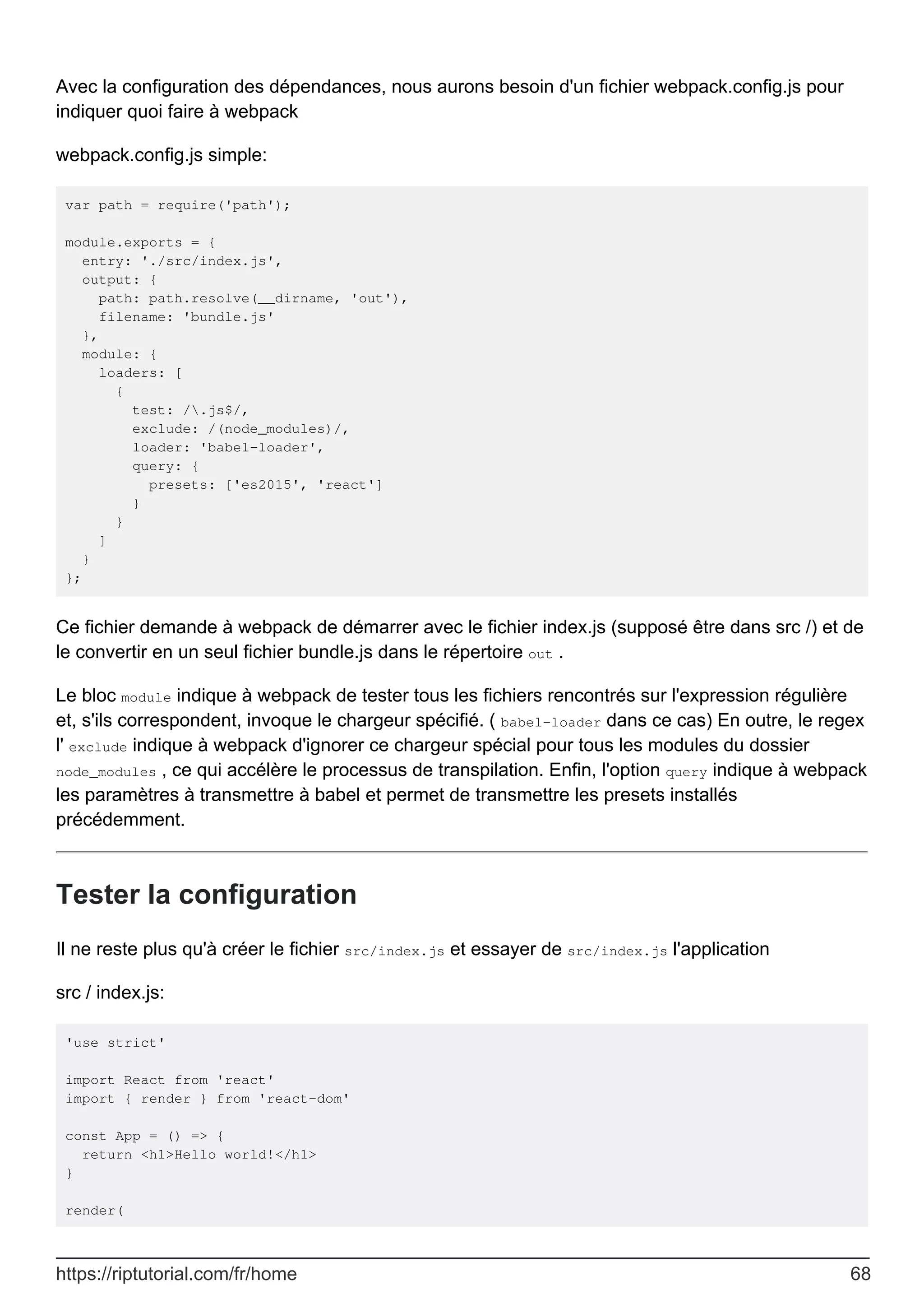 Avec la configuration des dépendances, nous aurons besoin d'un fichier webpack.config.js pour
indiquer quoi faire à webpack
webpack.config.js simple:
var path = require('path');
module.exports = {
entry: './src/index.js',
output: {
path: path.resolve(__dirname, 'out'),
filename: 'bundle.js'
},
module: {
loaders: [
{
test: /.js$/,
exclude: /(node_modules)/,
loader: 'babel-loader',
query: {
presets: ['es2015', 'react']
}
}
]
}
};
Ce fichier demande à webpack de démarrer avec le fichier index.js (supposé être dans src /) et de
le convertir en un seul fichier bundle.js dans le répertoire out .
Le bloc module indique à webpack de tester tous les fichiers rencontrés sur l'expression régulière
et, s'ils correspondent, invoque le chargeur spécifié. ( babel-loader dans ce cas) En outre, le regex
l' exclude indique à webpack d'ignorer ce chargeur spécial pour tous les modules du dossier
node_modules , ce qui accélère le processus de transpilation. Enfin, l'option query indique à webpack
les paramètres à transmettre à babel et permet de transmettre les presets installés
précédemment.
Tester la configuration
Il ne reste plus qu'à créer le fichier src/index.js et essayer de src/index.js l'application
src / index.js:
'use strict'
import React from 'react'
import { render } from 'react-dom'
const App = () => {
return <h1>Hello world!</h1>
}
render(
https://riptutorial.com/fr/home 68
 