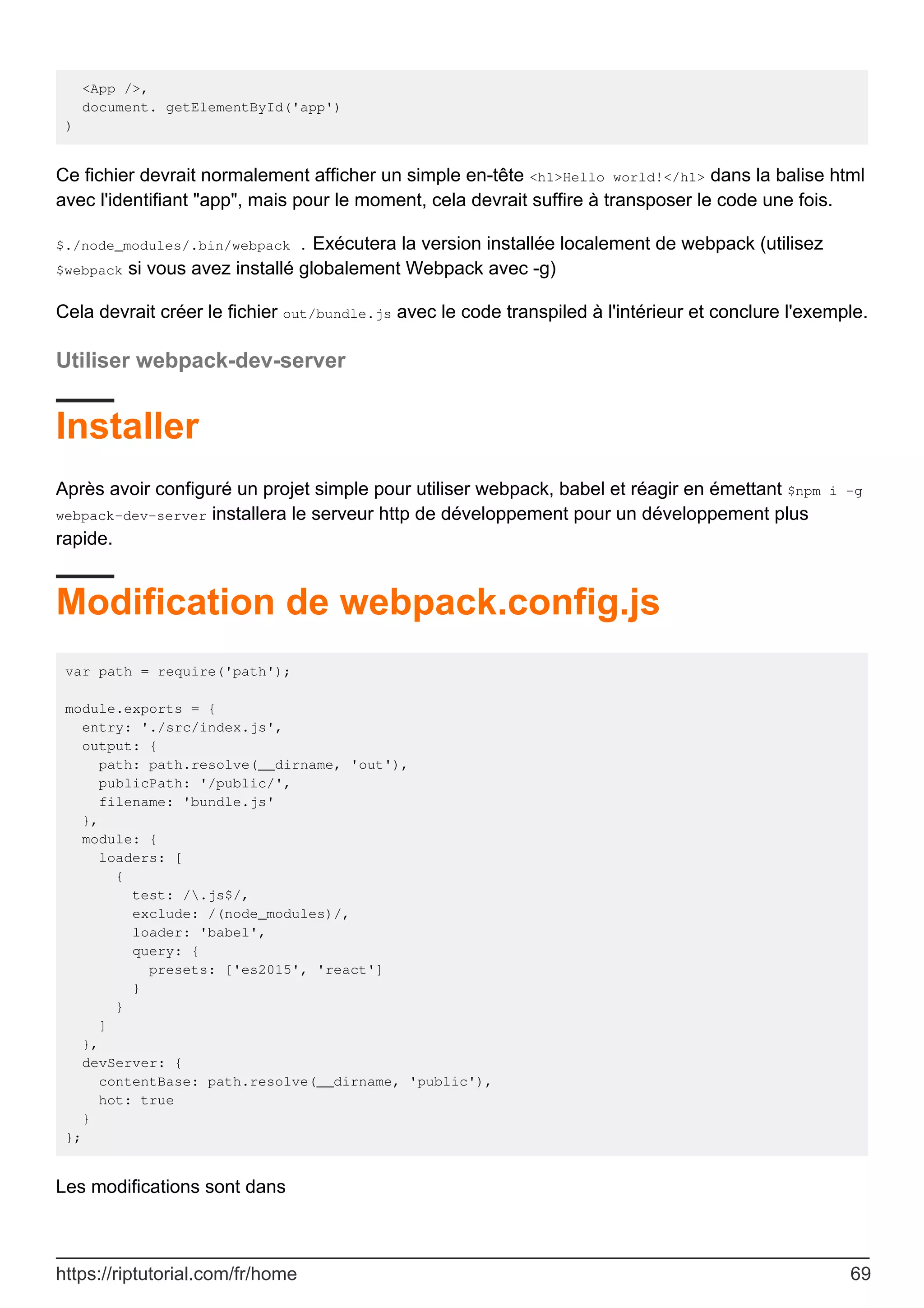 <App />,
document. getElementById('app')
)
Ce fichier devrait normalement afficher un simple en-tête <h1>Hello world!</h1> dans la balise html
avec l'identifiant "app", mais pour le moment, cela devrait suffire à transposer le code une fois.
$./node_modules/.bin/webpack . Exécutera la version installée localement de webpack (utilisez
$webpack si vous avez installé globalement Webpack avec -g)
Cela devrait créer le fichier out/bundle.js avec le code transpiled à l'intérieur et conclure l'exemple.
Utiliser webpack-dev-server
Installer
Après avoir configuré un projet simple pour utiliser webpack, babel et réagir en émettant $npm i -g
webpack-dev-server installera le serveur http de développement pour un développement plus
rapide.
Modification de webpack.config.js
var path = require('path');
module.exports = {
entry: './src/index.js',
output: {
path: path.resolve(__dirname, 'out'),
publicPath: '/public/',
filename: 'bundle.js'
},
module: {
loaders: [
{
test: /.js$/,
exclude: /(node_modules)/,
loader: 'babel',
query: {
presets: ['es2015', 'react']
}
}
]
},
devServer: {
contentBase: path.resolve(__dirname, 'public'),
hot: true
}
};
Les modifications sont dans
https://riptutorial.com/fr/home 69
 