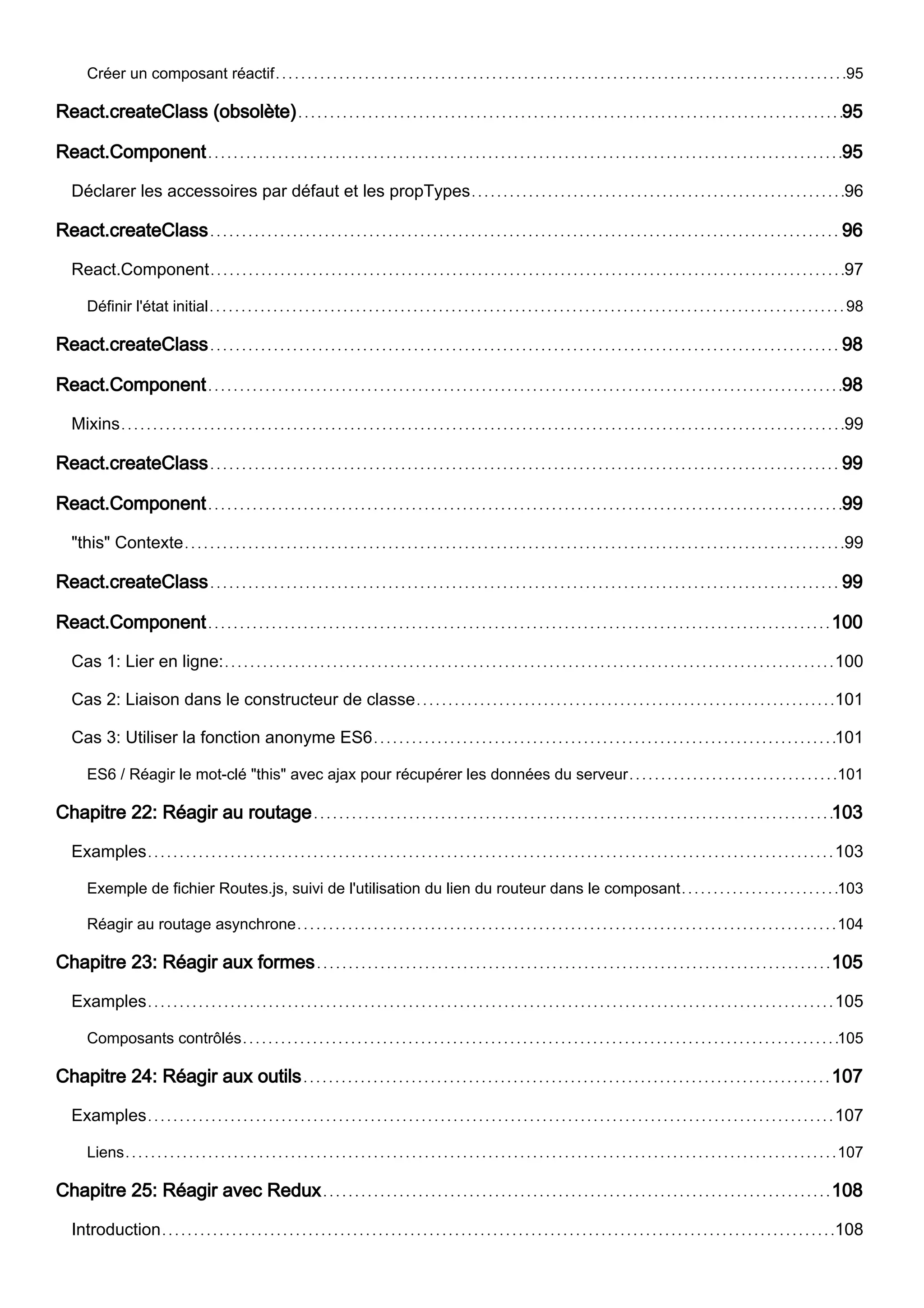 Créer un composant réactif 95
React.createClass (obsolète) 95
React.Component 95
Déclarer les accessoires par défaut et les propTypes 96
React.createClass 96
React.Component 97
Définir l'état initial 98
React.createClass 98
React.Component 98
Mixins 99
React.createClass 99
React.Component 99
"this" Contexte 99
React.createClass 99
React.Component 100
Cas 1: Lier en ligne: 100
Cas 2: Liaison dans le constructeur de classe 101
Cas 3: Utiliser la fonction anonyme ES6 101
ES6 / Réagir le mot-clé "this" avec ajax pour récupérer les données du serveur 101
Chapitre 22: Réagir au routage 103
Examples 103
Exemple de fichier Routes.js, suivi de l'utilisation du lien du routeur dans le composant 103
Réagir au routage asynchrone 104
Chapitre 23: Réagir aux formes 105
Examples 105
Composants contrôlés 105
Chapitre 24: Réagir aux outils 107
Examples 107
Liens 107
Chapitre 25: Réagir avec Redux 108
Introduction 108
 