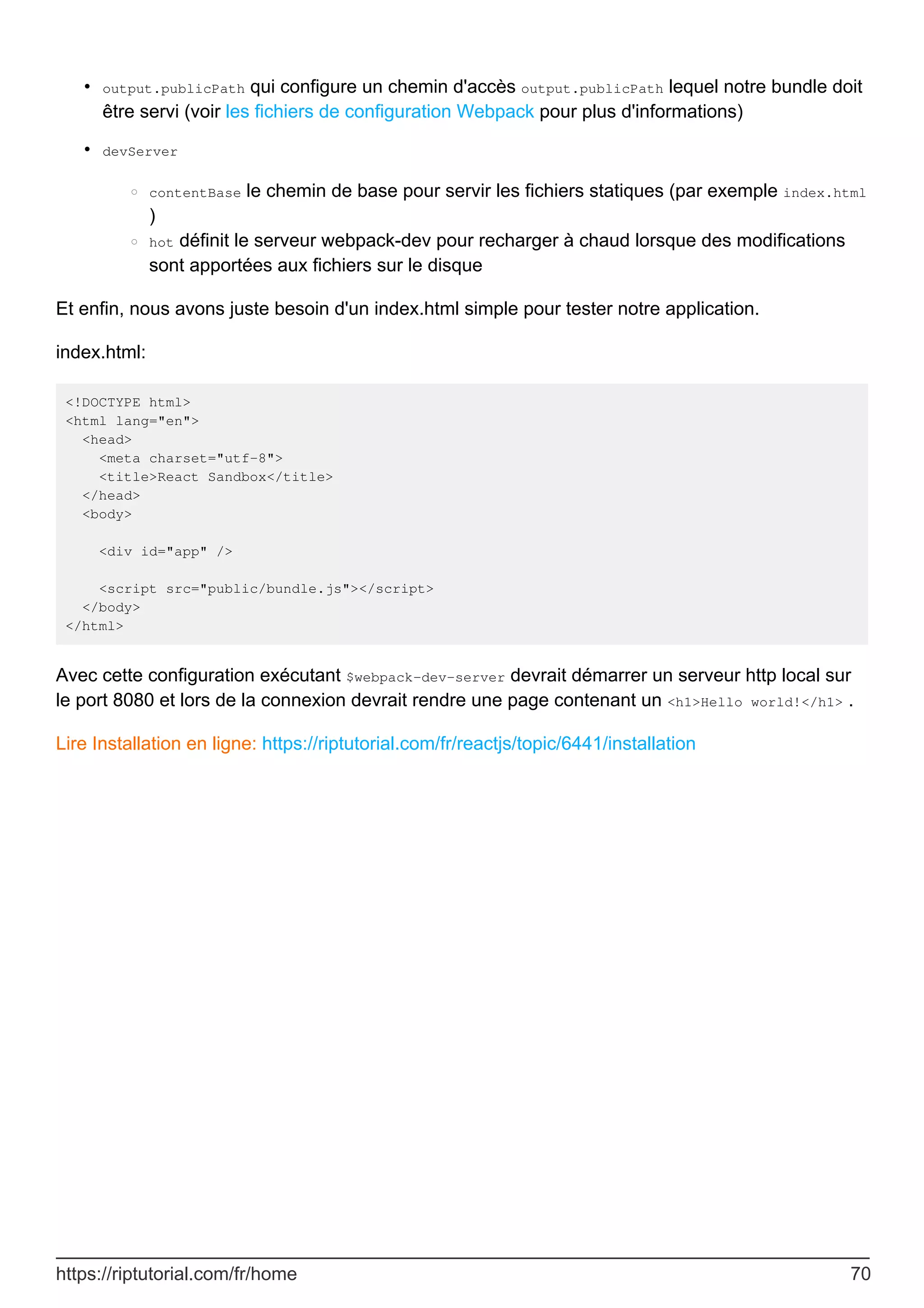 output.publicPath qui configure un chemin d'accès output.publicPath lequel notre bundle doit
être servi (voir les fichiers de configuration Webpack pour plus d'informations)
•
devServer
contentBase le chemin de base pour servir les fichiers statiques (par exemple index.html
)
○
hot définit le serveur webpack-dev pour recharger à chaud lorsque des modifications
sont apportées aux fichiers sur le disque
○
•
Et enfin, nous avons juste besoin d'un index.html simple pour tester notre application.
index.html:
<!DOCTYPE html>
<html lang="en">
<head>
<meta charset="utf-8">
<title>React Sandbox</title>
</head>
<body>
<div id="app" />
<script src="public/bundle.js"></script>
</body>
</html>
Avec cette configuration exécutant $webpack-dev-server devrait démarrer un serveur http local sur
le port 8080 et lors de la connexion devrait rendre une page contenant un <h1>Hello world!</h1> .
Lire Installation en ligne: https://riptutorial.com/fr/reactjs/topic/6441/installation
https://riptutorial.com/fr/home 70
 