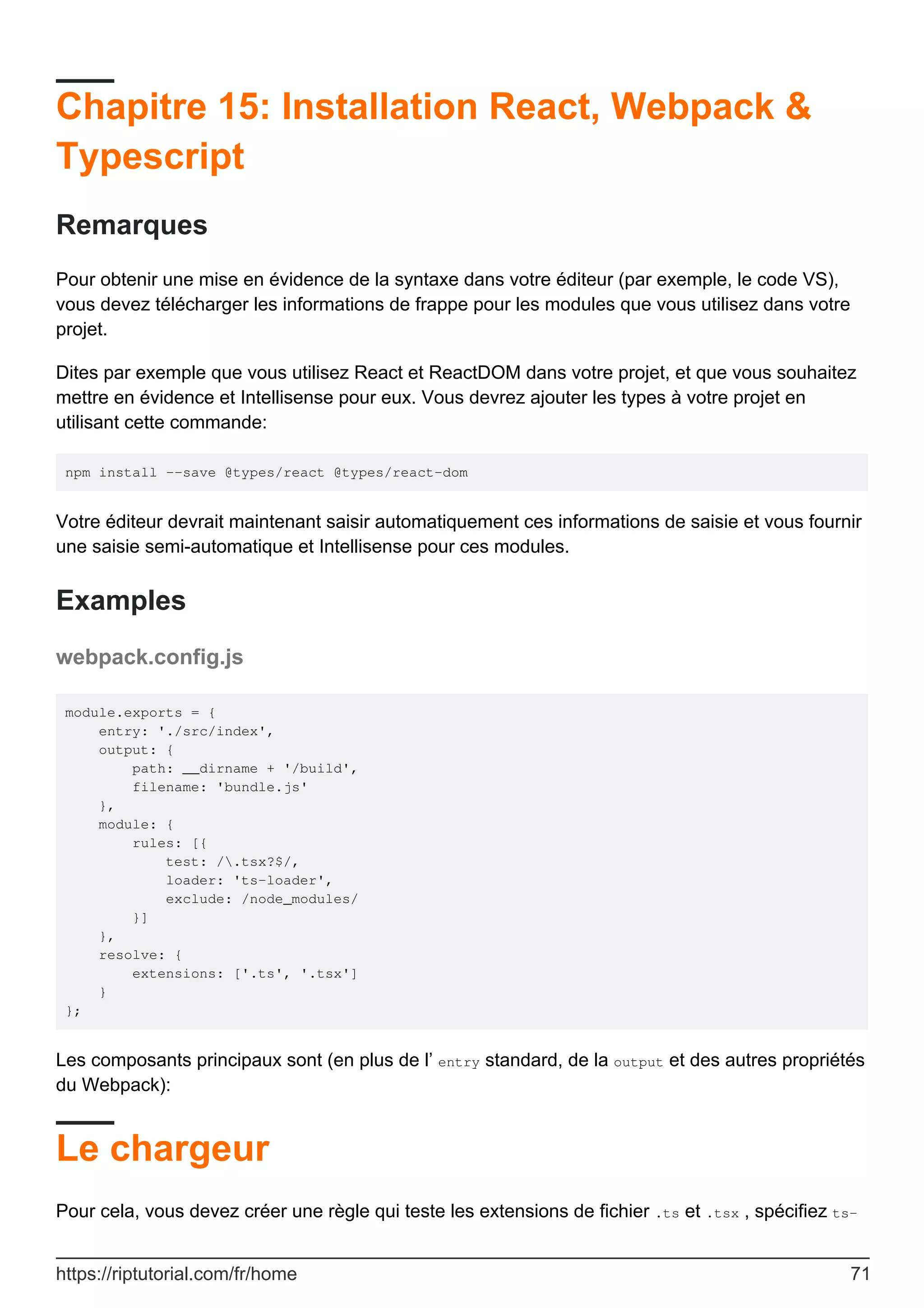 Chapitre 15: Installation React, Webpack &
Typescript
Remarques
Pour obtenir une mise en évidence de la syntaxe dans votre éditeur (par exemple, le code VS),
vous devez télécharger les informations de frappe pour les modules que vous utilisez dans votre
projet.
Dites par exemple que vous utilisez React et ReactDOM dans votre projet, et que vous souhaitez
mettre en évidence et Intellisense pour eux. Vous devrez ajouter les types à votre projet en
utilisant cette commande:
npm install --save @types/react @types/react-dom
Votre éditeur devrait maintenant saisir automatiquement ces informations de saisie et vous fournir
une saisie semi-automatique et Intellisense pour ces modules.
Examples
webpack.config.js
module.exports = {
entry: './src/index',
output: {
path: __dirname + '/build',
filename: 'bundle.js'
},
module: {
rules: [{
test: /.tsx?$/,
loader: 'ts-loader',
exclude: /node_modules/
}]
},
resolve: {
extensions: ['.ts', '.tsx']
}
};
Les composants principaux sont (en plus de l’ entry standard, de la output et des autres propriétés
du Webpack):
Le chargeur
Pour cela, vous devez créer une règle qui teste les extensions de fichier .ts et .tsx , spécifiez ts-
https://riptutorial.com/fr/home 71
 