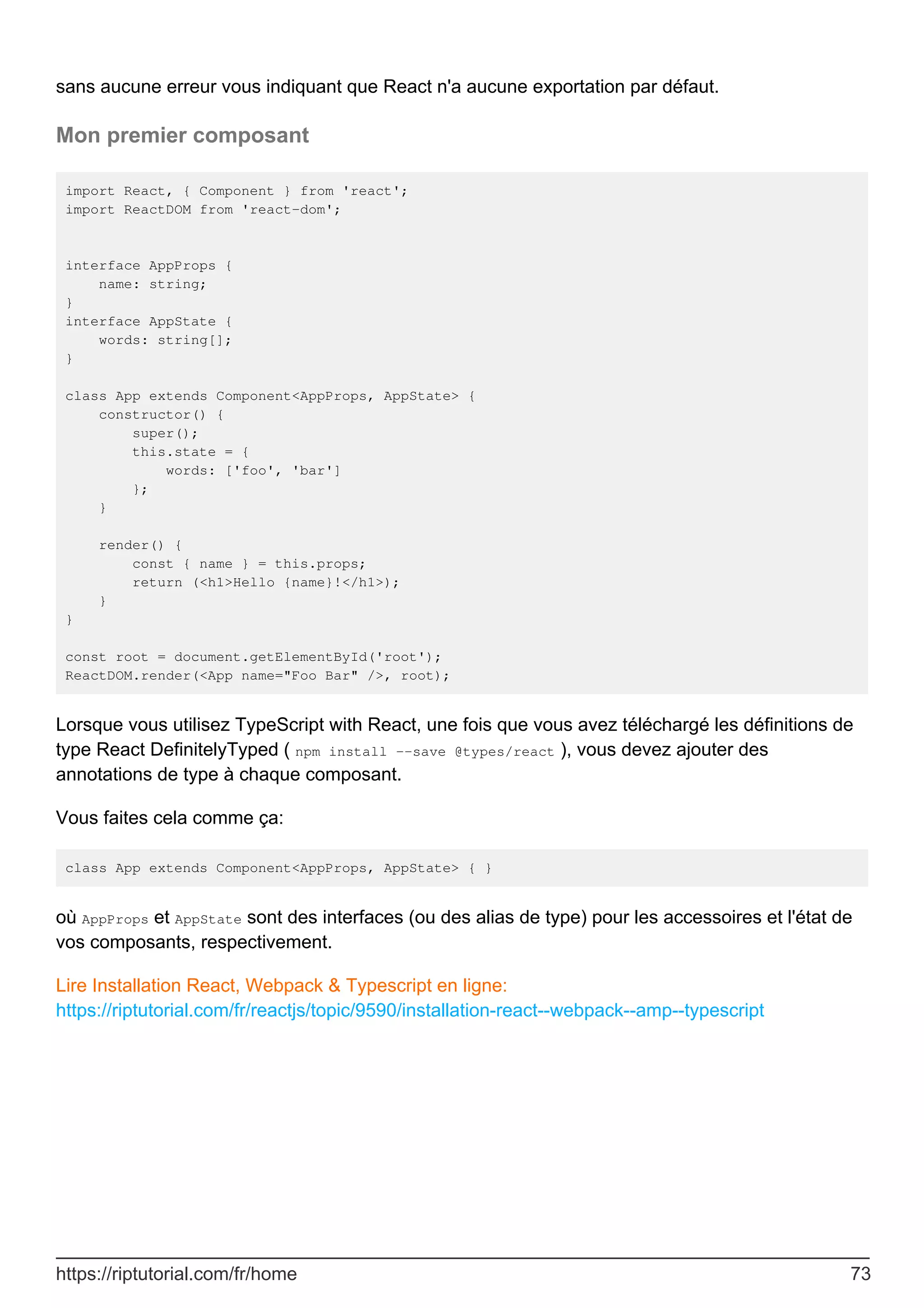 sans aucune erreur vous indiquant que React n'a aucune exportation par défaut.
Mon premier composant
import React, { Component } from 'react';
import ReactDOM from 'react-dom';
interface AppProps {
name: string;
}
interface AppState {
words: string[];
}
class App extends Component<AppProps, AppState> {
constructor() {
super();
this.state = {
words: ['foo', 'bar']
};
}
render() {
const { name } = this.props;
return (<h1>Hello {name}!</h1>);
}
}
const root = document.getElementById('root');
ReactDOM.render(<App name="Foo Bar" />, root);
Lorsque vous utilisez TypeScript with React, une fois que vous avez téléchargé les définitions de
type React DefinitelyTyped ( npm install --save @types/react ), vous devez ajouter des
annotations de type à chaque composant.
Vous faites cela comme ça:
class App extends Component<AppProps, AppState> { }
où AppProps et AppState sont des interfaces (ou des alias de type) pour les accessoires et l'état de
vos composants, respectivement.
Lire Installation React, Webpack & Typescript en ligne:
https://riptutorial.com/fr/reactjs/topic/9590/installation-react--webpack--amp--typescript
https://riptutorial.com/fr/home 73
 