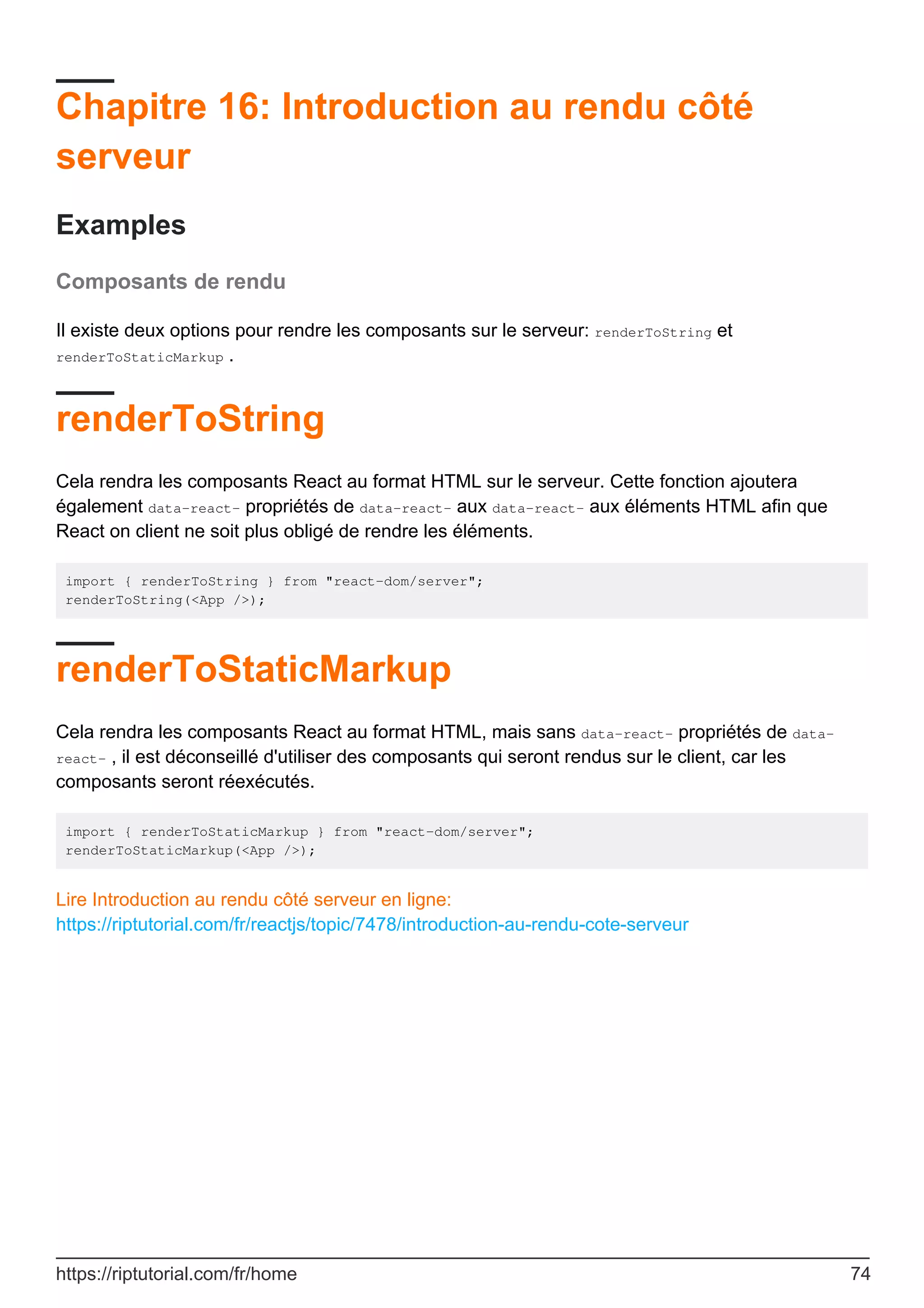 Chapitre 16: Introduction au rendu côté
serveur
Examples
Composants de rendu
Il existe deux options pour rendre les composants sur le serveur: renderToString et
renderToStaticMarkup .
renderToString
Cela rendra les composants React au format HTML sur le serveur. Cette fonction ajoutera
également data-react- propriétés de data-react- aux data-react- aux éléments HTML afin que
React on client ne soit plus obligé de rendre les éléments.
import { renderToString } from "react-dom/server";
renderToString(<App />);
renderToStaticMarkup
Cela rendra les composants React au format HTML, mais sans data-react- propriétés de data-
react- , il est déconseillé d'utiliser des composants qui seront rendus sur le client, car les
composants seront réexécutés.
import { renderToStaticMarkup } from "react-dom/server";
renderToStaticMarkup(<App />);
Lire Introduction au rendu côté serveur en ligne:
https://riptutorial.com/fr/reactjs/topic/7478/introduction-au-rendu-cote-serveur
https://riptutorial.com/fr/home 74
 