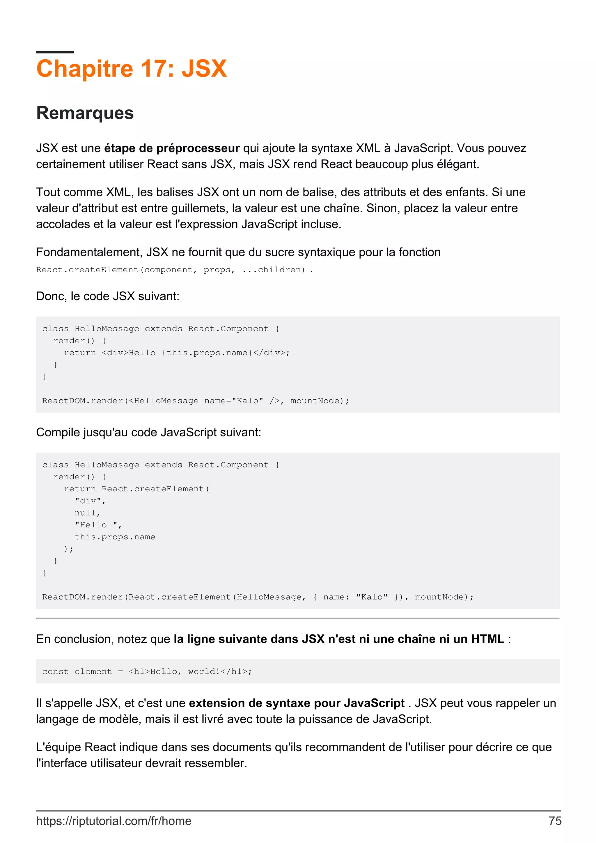 Chapitre 17: JSX
Remarques
JSX est une étape de préprocesseur qui ajoute la syntaxe XML à JavaScript. Vous pouvez
certainement utiliser React sans JSX, mais JSX rend React beaucoup plus élégant.
Tout comme XML, les balises JSX ont un nom de balise, des attributs et des enfants. Si une
valeur d'attribut est entre guillemets, la valeur est une chaîne. Sinon, placez la valeur entre
accolades et la valeur est l'expression JavaScript incluse.
Fondamentalement, JSX ne fournit que du sucre syntaxique pour la fonction
React.createElement(component, props, ...children) .
Donc, le code JSX suivant:
class HelloMessage extends React.Component {
render() {
return <div>Hello {this.props.name}</div>;
}
}
ReactDOM.render(<HelloMessage name="Kalo" />, mountNode);
Compile jusqu'au code JavaScript suivant:
class HelloMessage extends React.Component {
render() {
return React.createElement(
"div",
null,
"Hello ",
this.props.name
);
}
}
ReactDOM.render(React.createElement(HelloMessage, { name: "Kalo" }), mountNode);
En conclusion, notez que la ligne suivante dans JSX n'est ni une chaîne ni un HTML :
const element = <h1>Hello, world!</h1>;
Il s'appelle JSX, et c'est une extension de syntaxe pour JavaScript . JSX peut vous rappeler un
langage de modèle, mais il est livré avec toute la puissance de JavaScript.
L'équipe React indique dans ses documents qu'ils recommandent de l'utiliser pour décrire ce que
l'interface utilisateur devrait ressembler.
https://riptutorial.com/fr/home 75
 