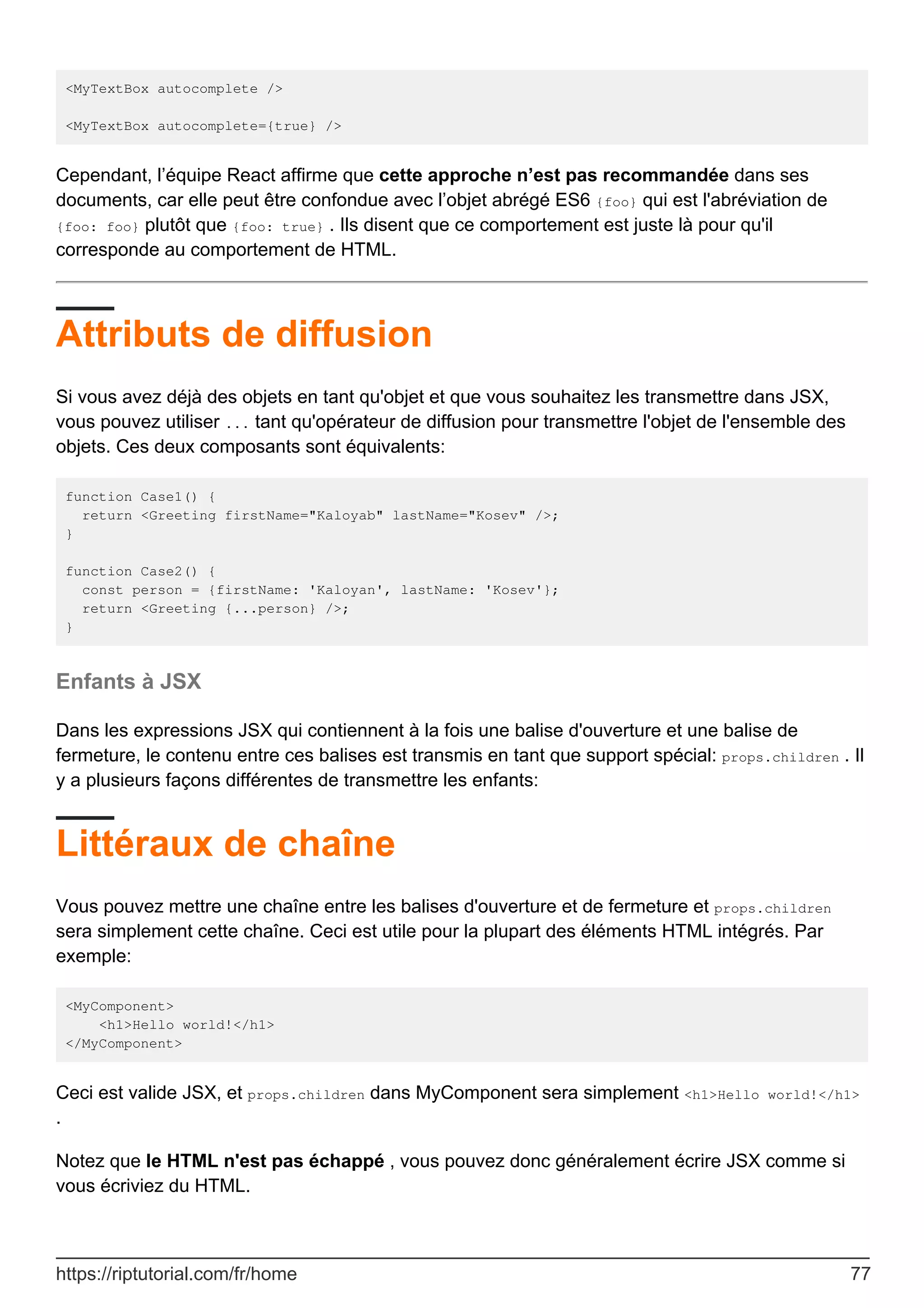 <MyTextBox autocomplete />
<MyTextBox autocomplete={true} />
Cependant, l’équipe React affirme que cette approche n’est pas recommandée dans ses
documents, car elle peut être confondue avec l’objet abrégé ES6 {foo} qui est l'abréviation de
{foo: foo} plutôt que {foo: true} . Ils disent que ce comportement est juste là pour qu'il
corresponde au comportement de HTML.
Attributs de diffusion
Si vous avez déjà des objets en tant qu'objet et que vous souhaitez les transmettre dans JSX,
vous pouvez utiliser ... tant qu'opérateur de diffusion pour transmettre l'objet de l'ensemble des
objets. Ces deux composants sont équivalents:
function Case1() {
return <Greeting firstName="Kaloyab" lastName="Kosev" />;
}
function Case2() {
const person = {firstName: 'Kaloyan', lastName: 'Kosev'};
return <Greeting {...person} />;
}
Enfants à JSX
Dans les expressions JSX qui contiennent à la fois une balise d'ouverture et une balise de
fermeture, le contenu entre ces balises est transmis en tant que support spécial: props.children . Il
y a plusieurs façons différentes de transmettre les enfants:
Littéraux de chaîne
Vous pouvez mettre une chaîne entre les balises d'ouverture et de fermeture et props.children
sera simplement cette chaîne. Ceci est utile pour la plupart des éléments HTML intégrés. Par
exemple:
<MyComponent>
<h1>Hello world!</h1>
</MyComponent>
Ceci est valide JSX, et props.children dans MyComponent sera simplement <h1>Hello world!</h1>
.
Notez que le HTML n'est pas échappé , vous pouvez donc généralement écrire JSX comme si
vous écriviez du HTML.
https://riptutorial.com/fr/home 77
 