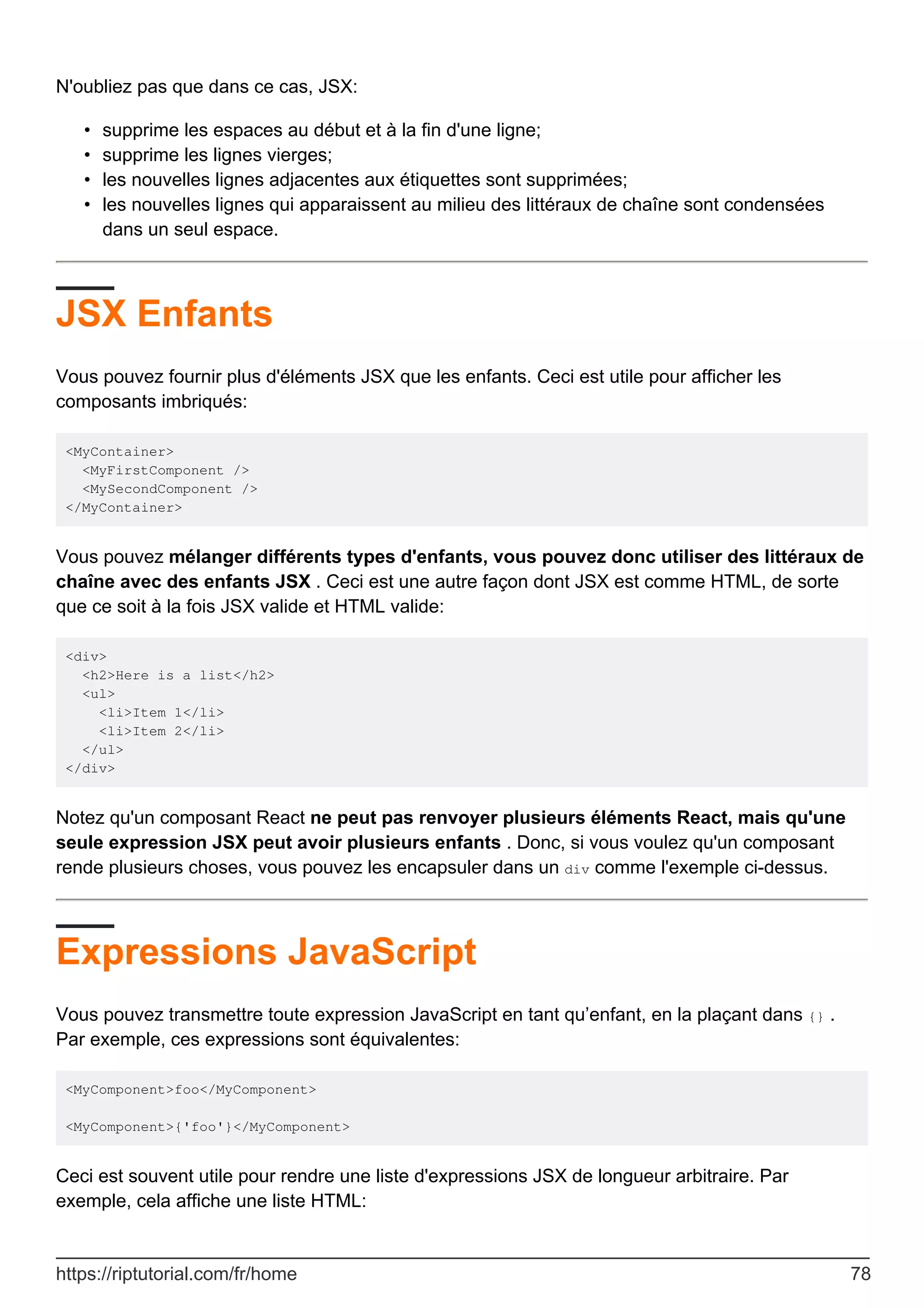 N'oubliez pas que dans ce cas, JSX:
supprime les espaces au début et à la fin d'une ligne;
•
supprime les lignes vierges;
•
les nouvelles lignes adjacentes aux étiquettes sont supprimées;
•
les nouvelles lignes qui apparaissent au milieu des littéraux de chaîne sont condensées
dans un seul espace.
•
JSX Enfants
Vous pouvez fournir plus d'éléments JSX que les enfants. Ceci est utile pour afficher les
composants imbriqués:
<MyContainer>
<MyFirstComponent />
<MySecondComponent />
</MyContainer>
Vous pouvez mélanger différents types d'enfants, vous pouvez donc utiliser des littéraux de
chaîne avec des enfants JSX . Ceci est une autre façon dont JSX est comme HTML, de sorte
que ce soit à la fois JSX valide et HTML valide:
<div>
<h2>Here is a list</h2>
<ul>
<li>Item 1</li>
<li>Item 2</li>
</ul>
</div>
Notez qu'un composant React ne peut pas renvoyer plusieurs éléments React, mais qu'une
seule expression JSX peut avoir plusieurs enfants . Donc, si vous voulez qu'un composant
rende plusieurs choses, vous pouvez les encapsuler dans un div comme l'exemple ci-dessus.
Expressions JavaScript
Vous pouvez transmettre toute expression JavaScript en tant qu’enfant, en la plaçant dans {} .
Par exemple, ces expressions sont équivalentes:
<MyComponent>foo</MyComponent>
<MyComponent>{'foo'}</MyComponent>
Ceci est souvent utile pour rendre une liste d'expressions JSX de longueur arbitraire. Par
exemple, cela affiche une liste HTML:
https://riptutorial.com/fr/home 78
 