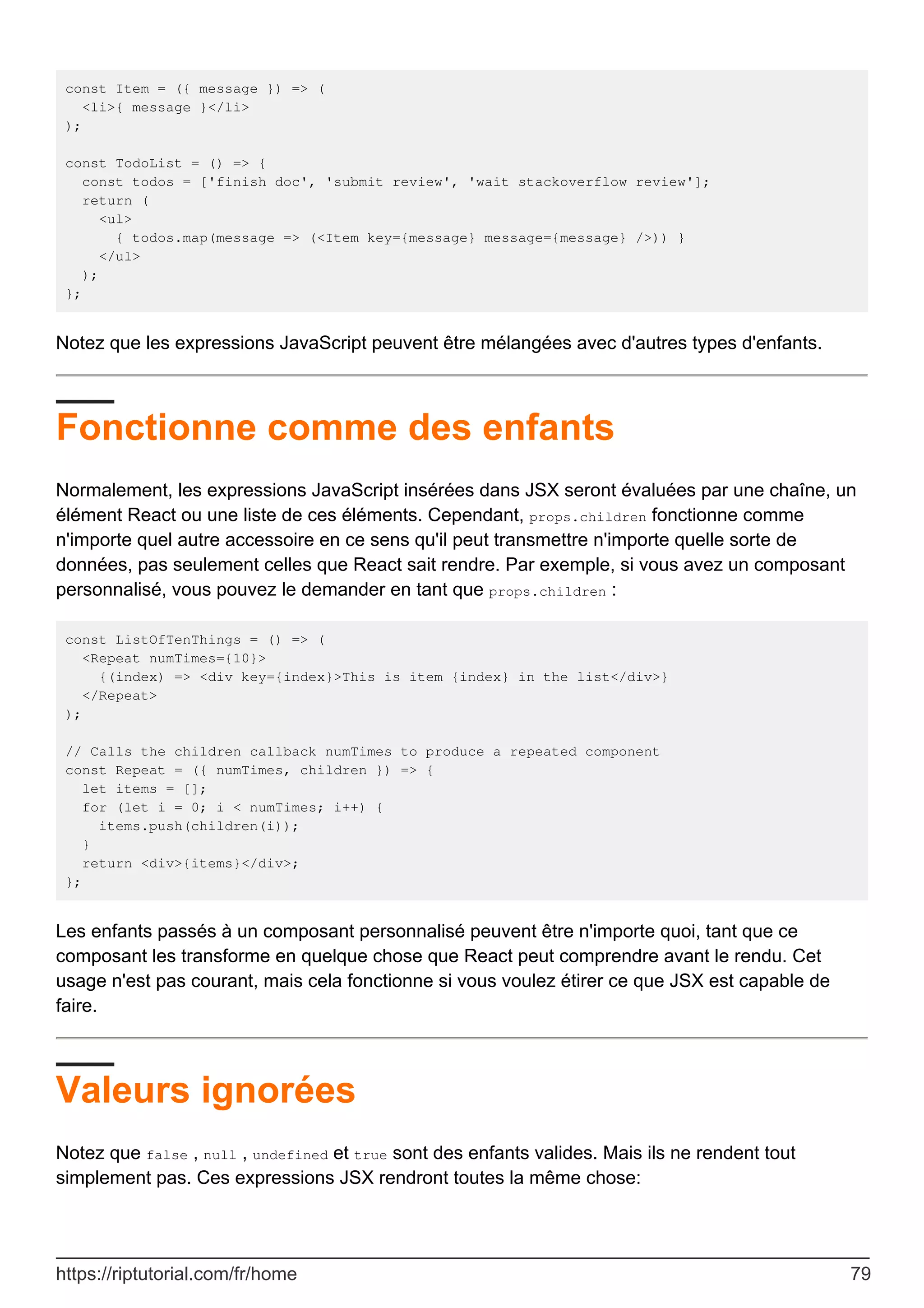 const Item = ({ message }) => (
<li>{ message }</li>
);
const TodoList = () => {
const todos = ['finish doc', 'submit review', 'wait stackoverflow review'];
return (
<ul>
{ todos.map(message => (<Item key={message} message={message} />)) }
</ul>
);
};
Notez que les expressions JavaScript peuvent être mélangées avec d'autres types d'enfants.
Fonctionne comme des enfants
Normalement, les expressions JavaScript insérées dans JSX seront évaluées par une chaîne, un
élément React ou une liste de ces éléments. Cependant, props.children fonctionne comme
n'importe quel autre accessoire en ce sens qu'il peut transmettre n'importe quelle sorte de
données, pas seulement celles que React sait rendre. Par exemple, si vous avez un composant
personnalisé, vous pouvez le demander en tant que props.children :
const ListOfTenThings = () => (
<Repeat numTimes={10}>
{(index) => <div key={index}>This is item {index} in the list</div>}
</Repeat>
);
// Calls the children callback numTimes to produce a repeated component
const Repeat = ({ numTimes, children }) => {
let items = [];
for (let i = 0; i < numTimes; i++) {
items.push(children(i));
}
return <div>{items}</div>;
};
Les enfants passés à un composant personnalisé peuvent être n'importe quoi, tant que ce
composant les transforme en quelque chose que React peut comprendre avant le rendu. Cet
usage n'est pas courant, mais cela fonctionne si vous voulez étirer ce que JSX est capable de
faire.
Valeurs ignorées
Notez que false , null , undefined et true sont des enfants valides. Mais ils ne rendent tout
simplement pas. Ces expressions JSX rendront toutes la même chose:
https://riptutorial.com/fr/home 79
 