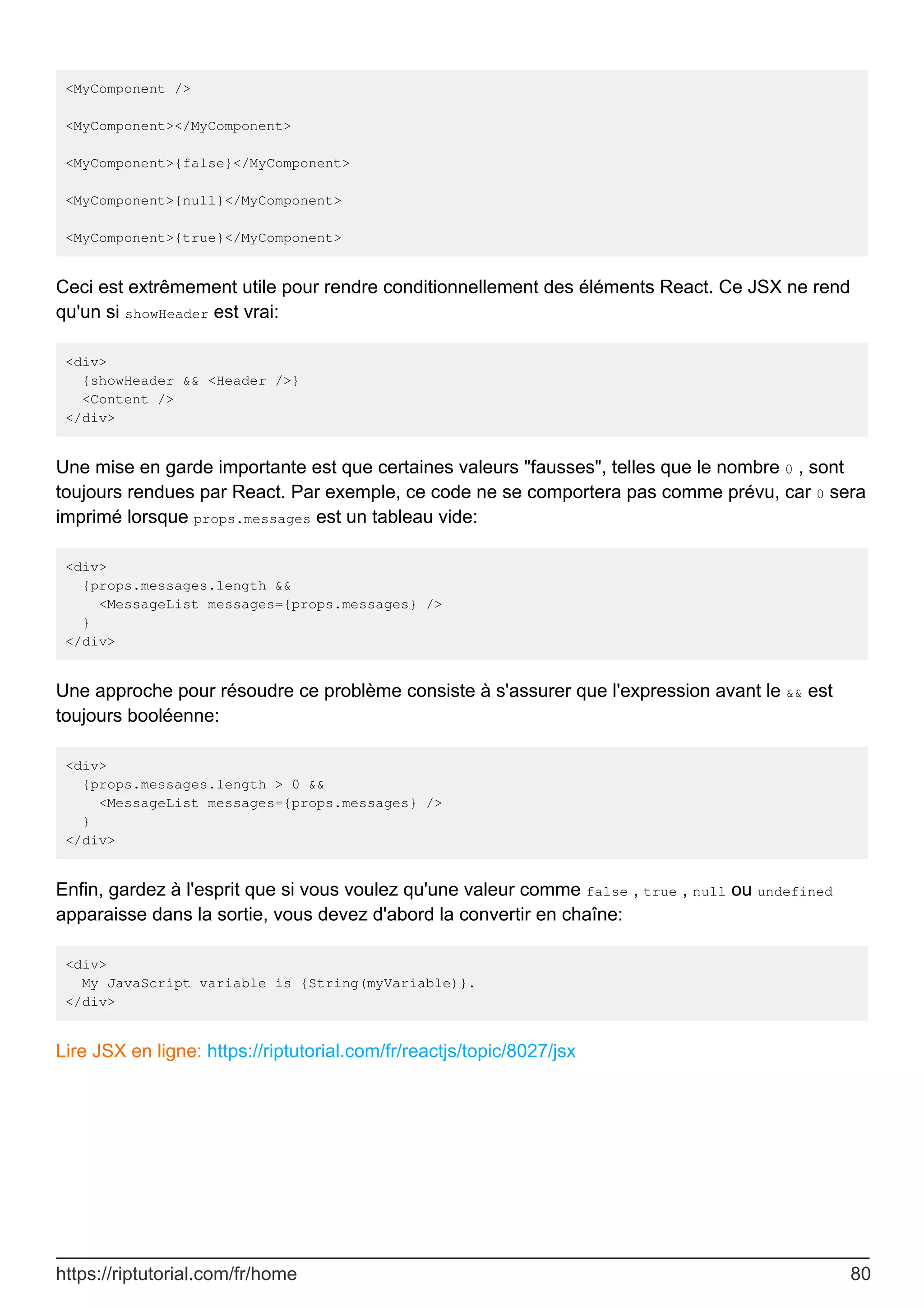 <MyComponent />
<MyComponent></MyComponent>
<MyComponent>{false}</MyComponent>
<MyComponent>{null}</MyComponent>
<MyComponent>{true}</MyComponent>
Ceci est extrêmement utile pour rendre conditionnellement des éléments React. Ce JSX ne rend
qu'un si showHeader est vrai:
<div>
{showHeader && <Header />}
<Content />
</div>
Une mise en garde importante est que certaines valeurs "fausses", telles que le nombre 0 , sont
toujours rendues par React. Par exemple, ce code ne se comportera pas comme prévu, car 0 sera
imprimé lorsque props.messages est un tableau vide:
<div>
{props.messages.length &&
<MessageList messages={props.messages} />
}
</div>
Une approche pour résoudre ce problème consiste à s'assurer que l'expression avant le && est
toujours booléenne:
<div>
{props.messages.length > 0 &&
<MessageList messages={props.messages} />
}
</div>
Enfin, gardez à l'esprit que si vous voulez qu'une valeur comme false , true , null ou undefined
apparaisse dans la sortie, vous devez d'abord la convertir en chaîne:
<div>
My JavaScript variable is {String(myVariable)}.
</div>
Lire JSX en ligne: https://riptutorial.com/fr/reactjs/topic/8027/jsx
https://riptutorial.com/fr/home 80
 