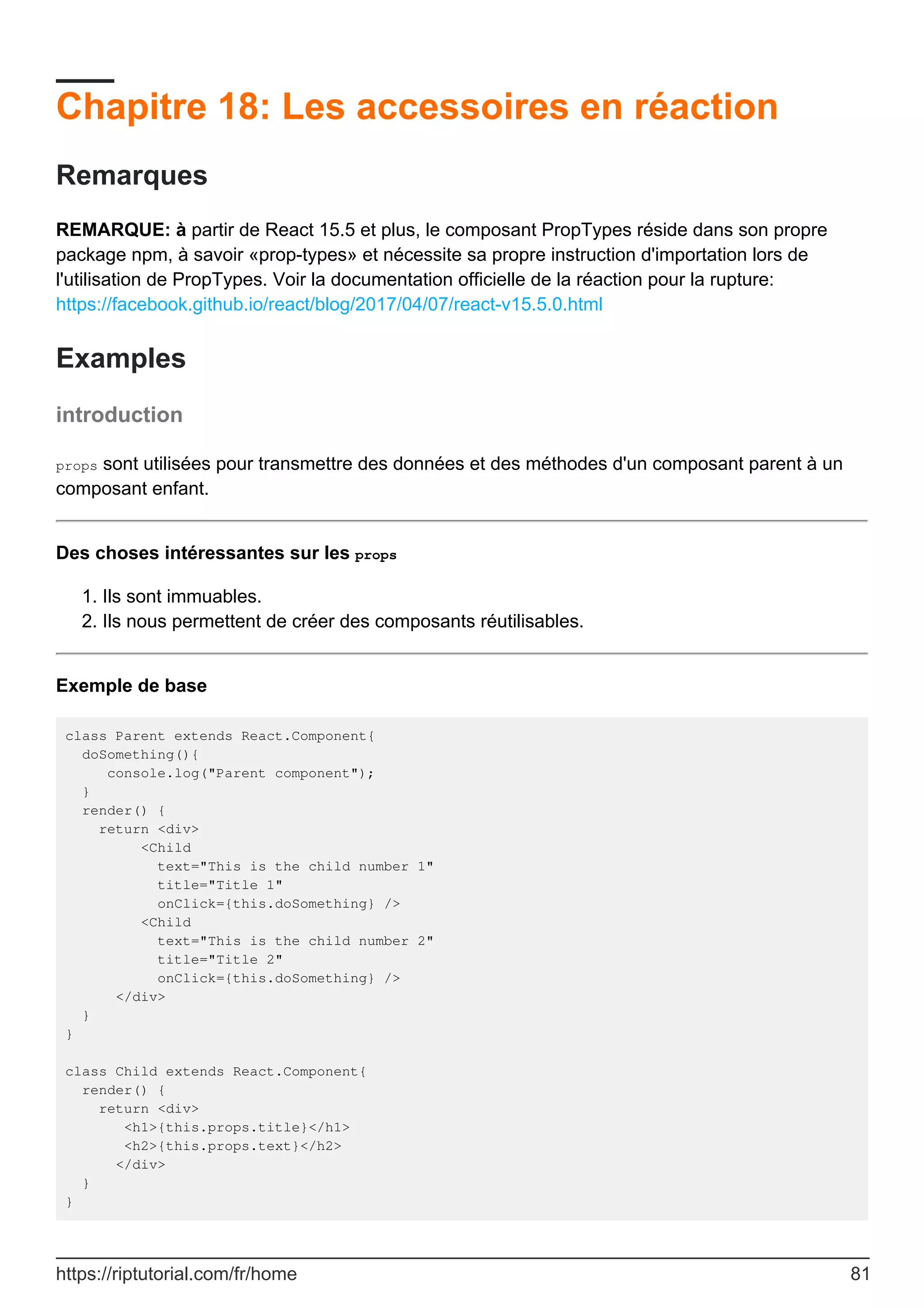 Chapitre 18: Les accessoires en réaction
Remarques
REMARQUE: à partir de React 15.5 et plus, le composant PropTypes réside dans son propre
package npm, à savoir «prop-types» et nécessite sa propre instruction d'importation lors de
l'utilisation de PropTypes. Voir la documentation officielle de la réaction pour la rupture:
https://facebook.github.io/react/blog/2017/04/07/react-v15.5.0.html
Examples
introduction
props sont utilisées pour transmettre des données et des méthodes d'un composant parent à un
composant enfant.
Des choses intéressantes sur les props
Ils sont immuables.
1.
Ils nous permettent de créer des composants réutilisables.
2.
Exemple de base
class Parent extends React.Component{
doSomething(){
console.log("Parent component");
}
render() {
return <div>
<Child
text="This is the child number 1"
title="Title 1"
onClick={this.doSomething} />
<Child
text="This is the child number 2"
title="Title 2"
onClick={this.doSomething} />
</div>
}
}
class Child extends React.Component{
render() {
return <div>
<h1>{this.props.title}</h1>
<h2>{this.props.text}</h2>
</div>
}
}
https://riptutorial.com/fr/home 81
 