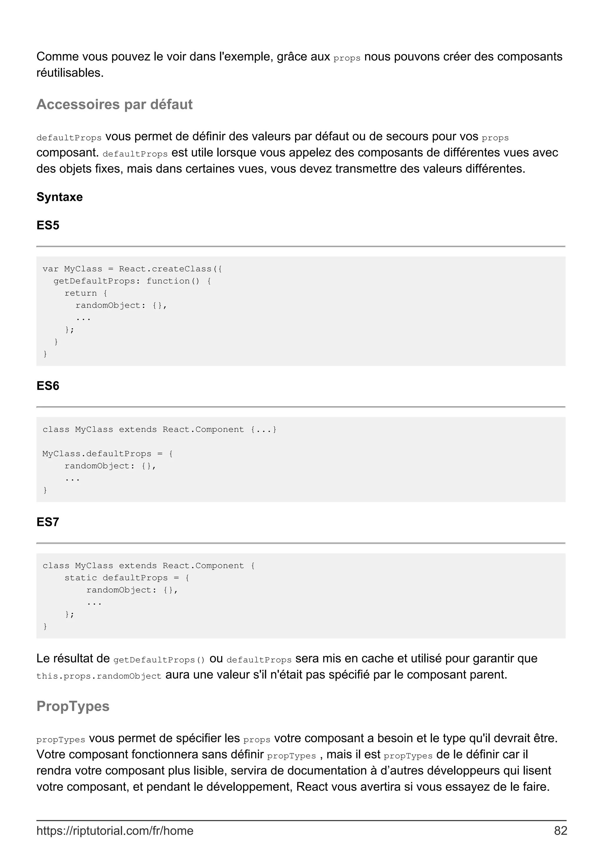 Comme vous pouvez le voir dans l'exemple, grâce aux props nous pouvons créer des composants
réutilisables.
Accessoires par défaut
defaultProps vous permet de définir des valeurs par défaut ou de secours pour vos props
composant. defaultProps est utile lorsque vous appelez des composants de différentes vues avec
des objets fixes, mais dans certaines vues, vous devez transmettre des valeurs différentes.
Syntaxe
ES5
var MyClass = React.createClass({
getDefaultProps: function() {
return {
randomObject: {},
...
};
}
}
ES6
class MyClass extends React.Component {...}
MyClass.defaultProps = {
randomObject: {},
...
}
ES7
class MyClass extends React.Component {
static defaultProps = {
randomObject: {},
...
};
}
Le résultat de getDefaultProps() ou defaultProps sera mis en cache et utilisé pour garantir que
this.props.randomObject aura une valeur s'il n'était pas spécifié par le composant parent.
PropTypes
propTypes vous permet de spécifier les props votre composant a besoin et le type qu'il devrait être.
Votre composant fonctionnera sans définir propTypes , mais il est propTypes de le définir car il
rendra votre composant plus lisible, servira de documentation à d’autres développeurs qui lisent
votre composant, et pendant le développement, React vous avertira si vous essayez de le faire.
https://riptutorial.com/fr/home 82
 