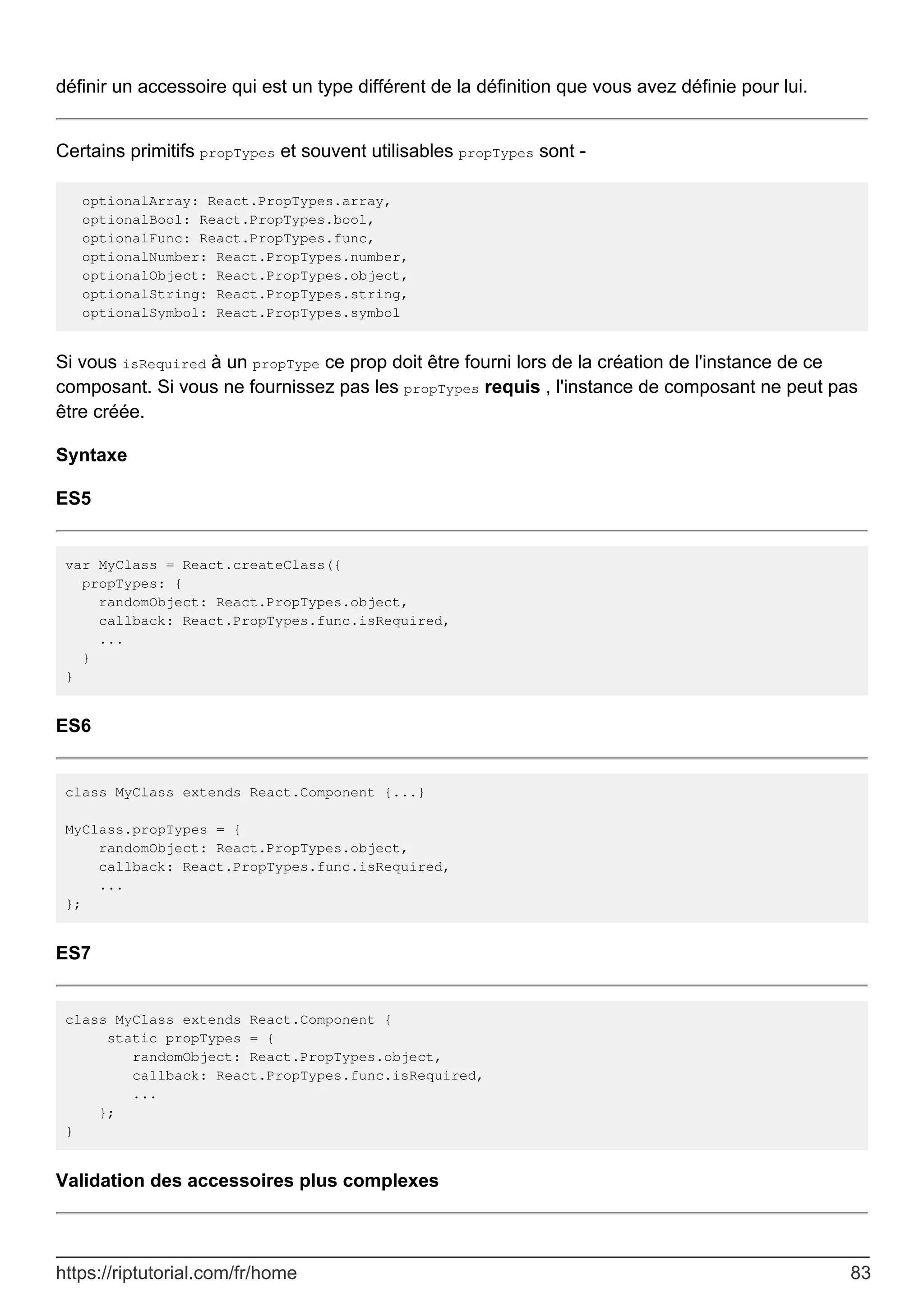 définir un accessoire qui est un type différent de la définition que vous avez définie pour lui.
Certains primitifs propTypes et souvent utilisables propTypes sont -
optionalArray: React.PropTypes.array,
optionalBool: React.PropTypes.bool,
optionalFunc: React.PropTypes.func,
optionalNumber: React.PropTypes.number,
optionalObject: React.PropTypes.object,
optionalString: React.PropTypes.string,
optionalSymbol: React.PropTypes.symbol
Si vous isRequired à un propType ce prop doit être fourni lors de la création de l'instance de ce
composant. Si vous ne fournissez pas les propTypes requis , l'instance de composant ne peut pas
être créée.
Syntaxe
ES5
var MyClass = React.createClass({
propTypes: {
randomObject: React.PropTypes.object,
callback: React.PropTypes.func.isRequired,
...
}
}
ES6
class MyClass extends React.Component {...}
MyClass.propTypes = {
randomObject: React.PropTypes.object,
callback: React.PropTypes.func.isRequired,
...
};
ES7
class MyClass extends React.Component {
static propTypes = {
randomObject: React.PropTypes.object,
callback: React.PropTypes.func.isRequired,
...
};
}
Validation des accessoires plus complexes
https://riptutorial.com/fr/home 83
 