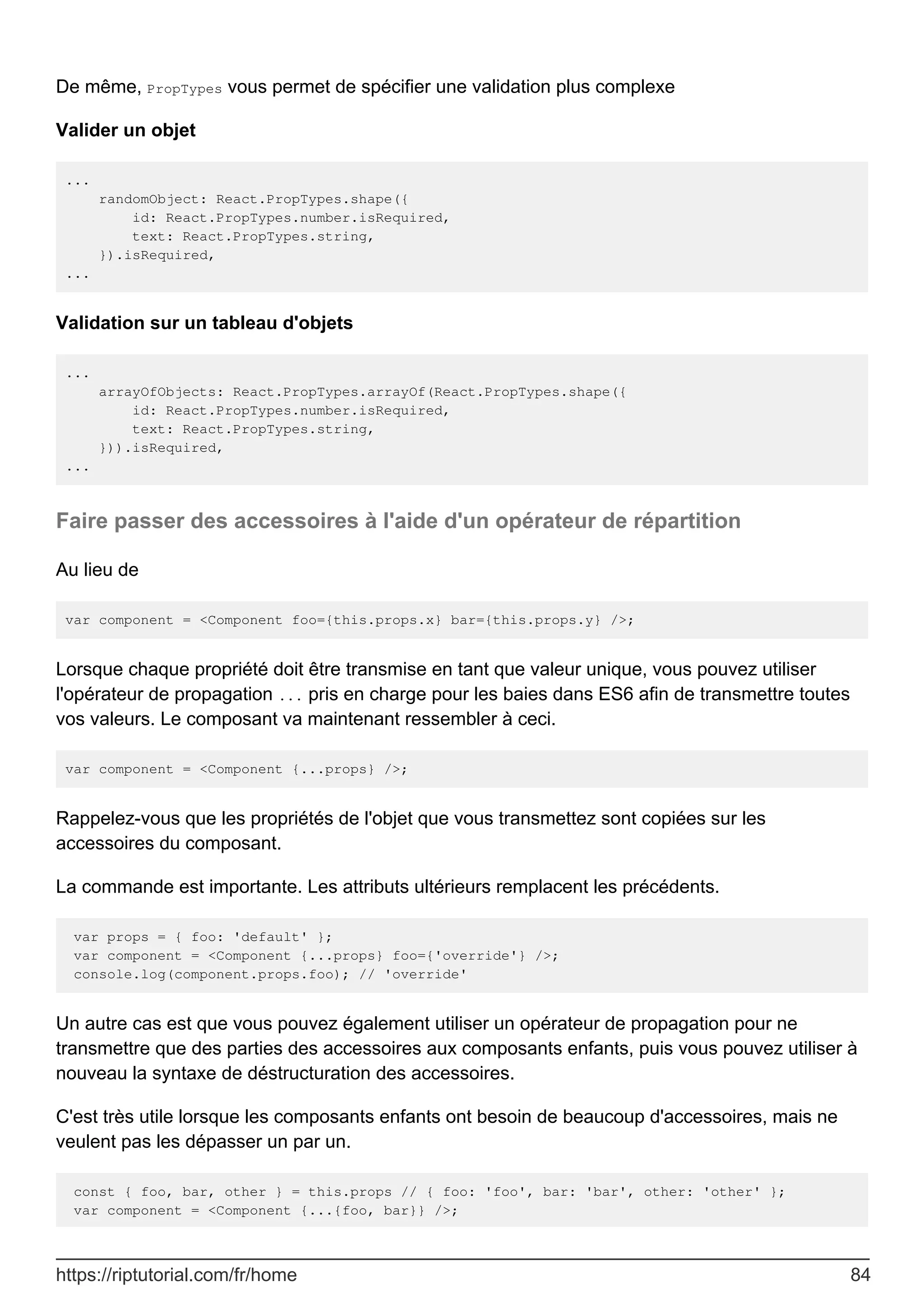 De même, PropTypes vous permet de spécifier une validation plus complexe
Valider un objet
...
randomObject: React.PropTypes.shape({
id: React.PropTypes.number.isRequired,
text: React.PropTypes.string,
}).isRequired,
...
Validation sur un tableau d'objets
...
arrayOfObjects: React.PropTypes.arrayOf(React.PropTypes.shape({
id: React.PropTypes.number.isRequired,
text: React.PropTypes.string,
})).isRequired,
...
Faire passer des accessoires à l'aide d'un opérateur de répartition
Au lieu de
var component = <Component foo={this.props.x} bar={this.props.y} />;
Lorsque chaque propriété doit être transmise en tant que valeur unique, vous pouvez utiliser
l'opérateur de propagation ... pris en charge pour les baies dans ES6 afin de transmettre toutes
vos valeurs. Le composant va maintenant ressembler à ceci.
var component = <Component {...props} />;
Rappelez-vous que les propriétés de l'objet que vous transmettez sont copiées sur les
accessoires du composant.
La commande est importante. Les attributs ultérieurs remplacent les précédents.
var props = { foo: 'default' };
var component = <Component {...props} foo={'override'} />;
console.log(component.props.foo); // 'override'
Un autre cas est que vous pouvez également utiliser un opérateur de propagation pour ne
transmettre que des parties des accessoires aux composants enfants, puis vous pouvez utiliser à
nouveau la syntaxe de déstructuration des accessoires.
C'est très utile lorsque les composants enfants ont besoin de beaucoup d'accessoires, mais ne
veulent pas les dépasser un par un.
const { foo, bar, other } = this.props // { foo: 'foo', bar: 'bar', other: 'other' };
var component = <Component {...{foo, bar}} />;
https://riptutorial.com/fr/home 84
 