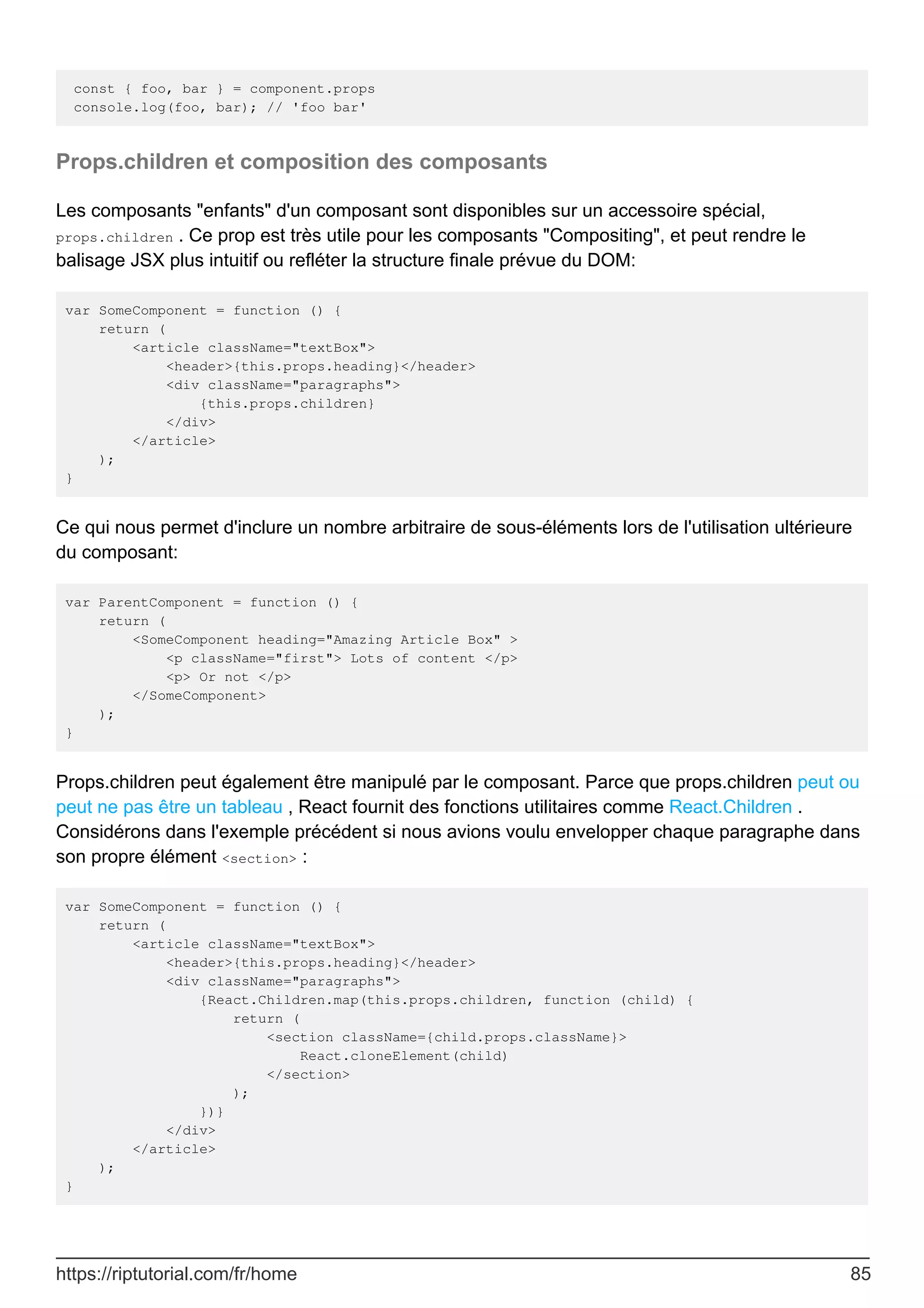 const { foo, bar } = component.props
console.log(foo, bar); // 'foo bar'
Props.children et composition des composants
Les composants "enfants" d'un composant sont disponibles sur un accessoire spécial,
props.children . Ce prop est très utile pour les composants "Compositing", et peut rendre le
balisage JSX plus intuitif ou refléter la structure finale prévue du DOM:
var SomeComponent = function () {
return (
<article className="textBox">
<header>{this.props.heading}</header>
<div className="paragraphs">
{this.props.children}
</div>
</article>
);
}
Ce qui nous permet d'inclure un nombre arbitraire de sous-éléments lors de l'utilisation ultérieure
du composant:
var ParentComponent = function () {
return (
<SomeComponent heading="Amazing Article Box" >
<p className="first"> Lots of content </p>
<p> Or not </p>
</SomeComponent>
);
}
Props.children peut également être manipulé par le composant. Parce que props.children peut ou
peut ne pas être un tableau , React fournit des fonctions utilitaires comme React.Children .
Considérons dans l'exemple précédent si nous avions voulu envelopper chaque paragraphe dans
son propre élément <section> :
var SomeComponent = function () {
return (
<article className="textBox">
<header>{this.props.heading}</header>
<div className="paragraphs">
{React.Children.map(this.props.children, function (child) {
return (
<section className={child.props.className}>
React.cloneElement(child)
</section>
);
})}
</div>
</article>
);
}
https://riptutorial.com/fr/home 85
 