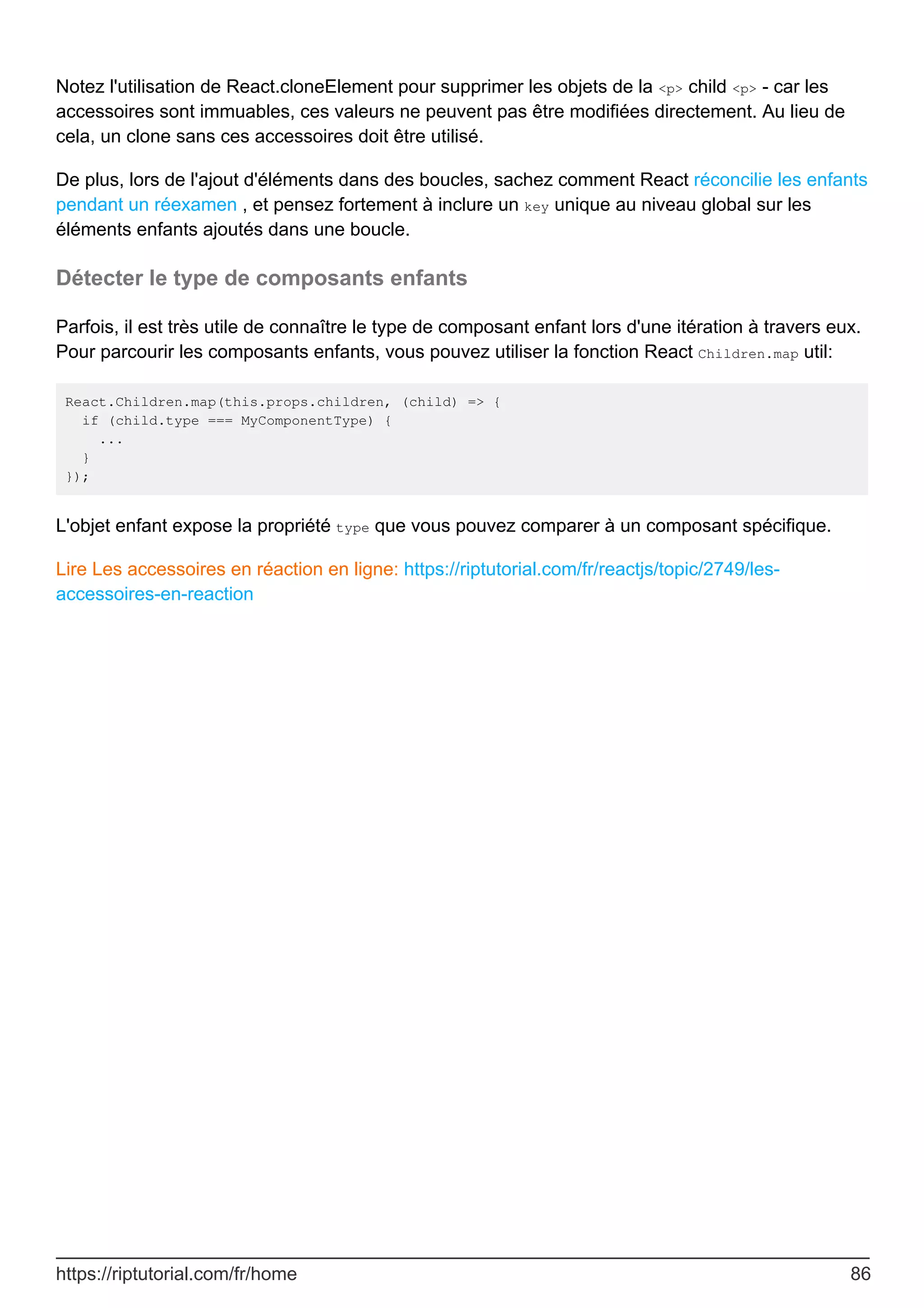 Notez l'utilisation de React.cloneElement pour supprimer les objets de la <p> child <p> - car les
accessoires sont immuables, ces valeurs ne peuvent pas être modifiées directement. Au lieu de
cela, un clone sans ces accessoires doit être utilisé.
De plus, lors de l'ajout d'éléments dans des boucles, sachez comment React réconcilie les enfants
pendant un réexamen , et pensez fortement à inclure un key unique au niveau global sur les
éléments enfants ajoutés dans une boucle.
Détecter le type de composants enfants
Parfois, il est très utile de connaître le type de composant enfant lors d'une itération à travers eux.
Pour parcourir les composants enfants, vous pouvez utiliser la fonction React Children.map util:
React.Children.map(this.props.children, (child) => {
if (child.type === MyComponentType) {
...
}
});
L'objet enfant expose la propriété type que vous pouvez comparer à un composant spécifique.
Lire Les accessoires en réaction en ligne: https://riptutorial.com/fr/reactjs/topic/2749/les-
accessoires-en-reaction
https://riptutorial.com/fr/home 86
 