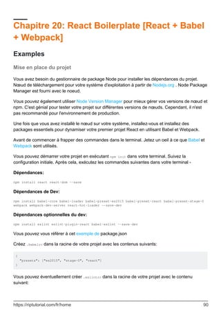 Chapitre 20: React Boilerplate [React + Babel
+ Webpack]
Examples
Mise en place du projet
Vous avez besoin du gestionnaire de package Node pour installer les dépendances du projet.
Nœud de téléchargement pour votre système d'exploitation à partir de Nodejs.org . Node Package
Manager est fourni avec le noeud.
Vous pouvez également utiliser Node Version Manager pour mieux gérer vos versions de nœud et
npm. C'est génial pour tester votre projet sur différentes versions de nœuds. Cependant, il n'est
pas recommandé pour l'environnement de production.
Une fois que vous avez installé le nœud sur votre système, installez-vous et installez des
packages essentiels pour dynamiser votre premier projet React en utilisant Babel et Webpack.
Avant de commencer à frapper des commandes dans le terminal. Jetez un oeil à ce que Babel et
Webpack sont utilisés.
Vous pouvez démarrer votre projet en exécutant npm init dans votre terminal. Suivez la
configuration initiale. Après cela, exécutez les commandes suivantes dans votre terminal -
Dépendances:
npm install react react-dom --save
Dépendances de Dev:
npm install babel-core babel-loader babel-preset-es2015 babel-preset-react babel-preset-stage-0
webpack webpack-dev-server react-hot-loader --save-dev
Dépendances optionnelles du dev:
npm install eslint eslint-plugin-react babel-eslint --save-dev
Vous pouvez vous référer à cet exemple de package.json
Créez .babelrc dans la racine de votre projet avec les contenus suivants:
{
"presets": ["es2015", "stage-0", "react"]
}
Vous pouvez éventuellement créer .eslintrc dans la racine de votre projet avec le contenu
suivant:
https://riptutorial.com/fr/home 90
 