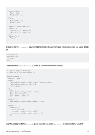 {
"ecmaFeatures": {
"jsx": true,
"modules": true
},
"env": {
"browser": true,
"node": true
},
"parser": "babel-eslint",
"rules": {
"quotes": [2, "single"],
"strict": [2, "never"],
},
"plugins": [
"react"
]
}
Créez un fichier .gitignore pour empêcher le téléchargement des fichiers générés sur votre dépôt
git.
node_modules
npm-debug.log
.DS_Store
dist
Créez le fichier webpack.config.js avec le contenu minimum suivant.
var path = require('path');
var webpack = require('webpack');
module.exports = {
devtool: 'eval',
entry: [
'webpack-dev-server/client?http://localhost:3000',
'webpack/hot/only-dev-server',
'./src/index'
],
output: {
path: path.join(__dirname, 'dist'),
filename: 'bundle.js',
publicPath: '/static/'
},
plugins: [
new webpack.HotModuleReplacementPlugin()
],
module: {
loaders: [{
test: /.js$/,
loaders: ['react-hot', 'babel'],
include: path.join(__dirname, 'src')
}]
}
};
Et enfin, créez un fichier sever.js pour pouvoir exécuter npm start , avec le contenu suivant:
https://riptutorial.com/fr/home 91
 