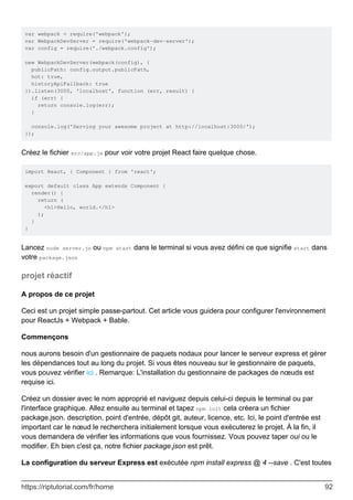 var webpack = require('webpack');
var WebpackDevServer = require('webpack-dev-server');
var config = require('./webpack.config');
new WebpackDevServer(webpack(config), {
publicPath: config.output.publicPath,
hot: true,
historyApiFallback: true
}).listen(3000, 'localhost', function (err, result) {
if (err) {
return console.log(err);
}
console.log('Serving your awesome project at http://localhost:3000/');
});
Créez le fichier src/app.js pour voir votre projet React faire quelque chose.
import React, { Component } from 'react';
export default class App extends Component {
render() {
return (
<h1>Hello, world.</h1>
);
}
}
Lancez node server.js ou npm start dans le terminal si vous avez défini ce que signifie start dans
votre package.json
projet réactif
A propos de ce projet
Ceci est un projet simple passe-partout. Cet article vous guidera pour configurer l'environnement
pour ReactJs + Webpack + Bable.
Commençons
nous aurons besoin d'un gestionnaire de paquets nodaux pour lancer le serveur express et gérer
les dépendances tout au long du projet. Si vous êtes nouveau sur le gestionnaire de paquets,
vous pouvez vérifier ici . Remarque: L'installation du gestionnaire de packages de nœuds est
requise ici.
Créez un dossier avec le nom approprié et naviguez depuis celui-ci depuis le terminal ou par
l'interface graphique. Allez ensuite au terminal et tapez npm init cela créera un fichier
package.json. description, point d'entrée, dépôt git, auteur, licence, etc. Ici, le point d'entrée est
important car le nœud le recherchera initialement lorsque vous exécuterez le projet. À la fin, il
vous demandera de vérifier les informations que vous fournissez. Vous pouvez taper oui ou le
modifier. Eh bien c'est ça, notre fichier package.json est prêt.
La configuration du serveur Express est exécutée npm install express @ 4 --save . C'est toutes
https://riptutorial.com/fr/home 92
 