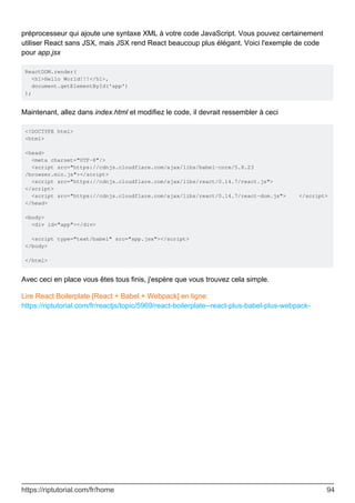 préprocesseur qui ajoute une syntaxe XML à votre code JavaScript. Vous pouvez certainement
utiliser React sans JSX, mais JSX rend React beaucoup plus élégant. Voici l'exemple de code
pour app.jsx
ReactDOM.render(
<h1>Hello World!!!</h1>,
document.getElementById('app')
);
Maintenant, allez dans index.html et modifiez le code, il devrait ressembler à ceci
<!DOCTYPE html>
<html>
<head>
<meta charset="UTF-8"/>
<script src="https://cdnjs.cloudflare.com/ajax/libs/babel-core/5.8.23
/browser.min.js"></script>
<script src="https://cdnjs.cloudflare.com/ajax/libs/react/0.14.7/react.js">
</script>
<script src="https://cdnjs.cloudflare.com/ajax/libs/react/0.14.7/react-dom.js"> </script>
</head>
<body>
<div id="app"></div>
<script type="text/babel" src="app.jsx"></script>
</body>
</html>
Avec ceci en place vous êtes tous finis, j'espère que vous trouvez cela simple.
Lire React Boilerplate [React + Babel + Webpack] en ligne:
https://riptutorial.com/fr/reactjs/topic/5969/react-boilerplate--react-plus-babel-plus-webpack-
https://riptutorial.com/fr/home 94
 