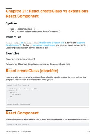 Chapitre 21: React.createClass vs extensions
React.Component
Syntaxe
Cas 1: React.createClass ({})
•
Cas 2: la classe MyComponent étend React.Component {}
•
Remarques
React.createClass est React.createClass obsolète dans la version 15.5 et devrait être supprimé
dans la version 16 . Il existe un package de remplacement pour ceux qui en ont encore besoin.
Les exemples qui l’utilisent doivent être mis à jour.
Examples
Créer un composant réactif
Explorons les différences de syntaxe en comparant deux exemples de code.
React.createClass (obsolète)
Nous avons ici un const avec une classe React affectée, avec la fonction de render suivant pour
compléter une définition de composant de base typique.
import React from 'react';
const MyComponent = React.createClass({
render() {
return (
<div></div>
);
}
});
export default MyComponent;
React.Component
Prenons la définition React.createClass ci-dessus et convertissons-la pour utiliser une classe ES6.
import React from 'react';
https://riptutorial.com/fr/home 95
 
