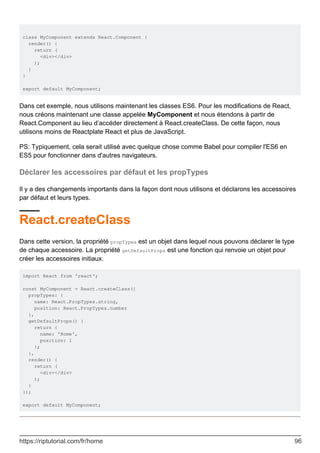 class MyComponent extends React.Component {
render() {
return (
<div></div>
);
}
}
export default MyComponent;
Dans cet exemple, nous utilisons maintenant les classes ES6. Pour les modifications de React,
nous créons maintenant une classe appelée MyComponent et nous étendons à partir de
React.Component au lieu d’accéder directement à React.createClass. De cette façon, nous
utilisons moins de Reactplate React et plus de JavaScript.
PS: Typiquement, cela serait utilisé avec quelque chose comme Babel pour compiler l'ES6 en
ES5 pour fonctionner dans d'autres navigateurs.
Déclarer les accessoires par défaut et les propTypes
Il y a des changements importants dans la façon dont nous utilisons et déclarons les accessoires
par défaut et leurs types.
React.createClass
Dans cette version, la propriété propTypes est un objet dans lequel nous pouvons déclarer le type
de chaque accessoire. La propriété getDefaultProps est une fonction qui renvoie un objet pour
créer les accessoires initiaux.
import React from 'react';
const MyComponent = React.createClass({
propTypes: {
name: React.PropTypes.string,
position: React.PropTypes.number
},
getDefaultProps() {
return {
name: 'Home',
position: 1
};
},
render() {
return (
<div></div>
);
}
});
export default MyComponent;
https://riptutorial.com/fr/home 96
 