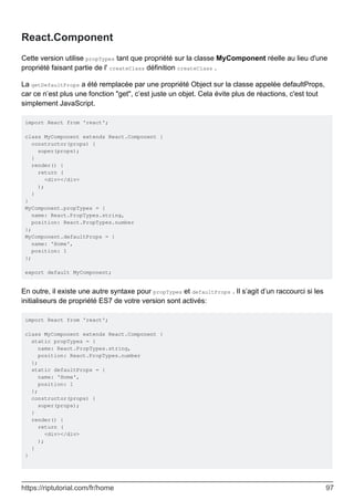 React.Component
Cette version utilise propTypes tant que propriété sur la classe MyComponent réelle au lieu d'une
propriété faisant partie de l' createClass définition createClass .
La getDefaultProps a été remplacée par une propriété Object sur la classe appelée defaultProps,
car ce n’est plus une fonction "get", c’est juste un objet. Cela évite plus de réactions, c'est tout
simplement JavaScript.
import React from 'react';
class MyComponent extends React.Component {
constructor(props) {
super(props);
}
render() {
return (
<div></div>
);
}
}
MyComponent.propTypes = {
name: React.PropTypes.string,
position: React.PropTypes.number
};
MyComponent.defaultProps = {
name: 'Home',
position: 1
};
export default MyComponent;
En outre, il existe une autre syntaxe pour propTypes et defaultProps . Il s’agit d’un raccourci si les
initialiseurs de propriété ES7 de votre version sont activés:
import React from 'react';
class MyComponent extends React.Component {
static propTypes = {
name: React.PropTypes.string,
position: React.PropTypes.number
};
static defaultProps = {
name: 'Home',
position: 1
};
constructor(props) {
super(props);
}
render() {
return (
<div></div>
);
}
}
https://riptutorial.com/fr/home 97
 