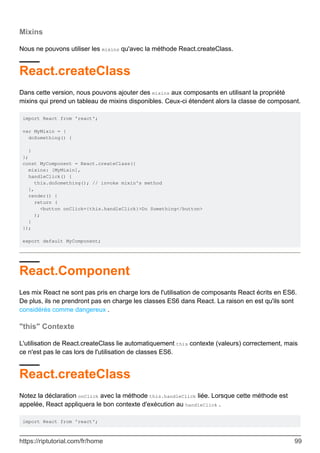 Mixins
Nous ne pouvons utiliser les mixins qu'avec la méthode React.createClass.
React.createClass
Dans cette version, nous pouvons ajouter des mixins aux composants en utilisant la propriété
mixins qui prend un tableau de mixins disponibles. Ceux-ci étendent alors la classe de composant.
import React from 'react';
var MyMixin = {
doSomething() {
}
};
const MyComponent = React.createClass({
mixins: [MyMixin],
handleClick() {
this.doSomething(); // invoke mixin's method
},
render() {
return (
<button onClick={this.handleClick}>Do Something</button>
);
}
});
export default MyComponent;
React.Component
Les mix React ne sont pas pris en charge lors de l'utilisation de composants React écrits en ES6.
De plus, ils ne prendront pas en charge les classes ES6 dans React. La raison en est qu'ils sont
considérés comme dangereux .
"this" Contexte
L'utilisation de React.createClass lie automatiquement this contexte (valeurs) correctement, mais
ce n'est pas le cas lors de l'utilisation de classes ES6.
React.createClass
Notez la déclaration onClick avec la méthode this.handleClick liée. Lorsque cette méthode est
appelée, React appliquera le bon contexte d'exécution au handleClick .
import React from 'react';
https://riptutorial.com/fr/home 99
 