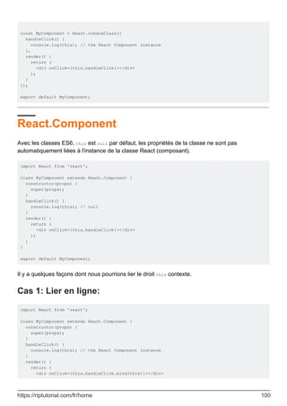 const MyComponent = React.createClass({
handleClick() {
console.log(this); // the React Component instance
},
render() {
return (
<div onClick={this.handleClick}></div>
);
}
});
export default MyComponent;
React.Component
Avec les classes ES6, this est null par défaut, les propriétés de la classe ne sont pas
automatiquement liées à l'instance de la classe React (composant).
import React from 'react';
class MyComponent extends React.Component {
constructor(props) {
super(props);
}
handleClick() {
console.log(this); // null
}
render() {
return (
<div onClick={this.handleClick}></div>
);
}
}
export default MyComponent;
Il y a quelques façons dont nous pourrions lier le droit this contexte.
Cas 1: Lier en ligne:
import React from 'react';
class MyComponent extends React.Component {
constructor(props) {
super(props);
}
handleClick() {
console.log(this); // the React Component instance
}
render() {
return (
<div onClick={this.handleClick.bind(this)}></div>
https://riptutorial.com/fr/home 100
 