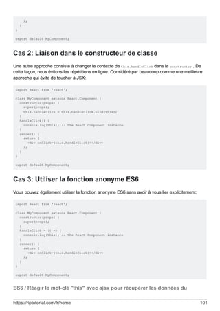 );
}
}
export default MyComponent;
Cas 2: Liaison dans le constructeur de classe
Une autre approche consiste à changer le contexte de this.handleClick dans le constructor . De
cette façon, nous évitons les répétitions en ligne. Considéré par beaucoup comme une meilleure
approche qui évite de toucher à JSX:
import React from 'react';
class MyComponent extends React.Component {
constructor(props) {
super(props);
this.handleClick = this.handleClick.bind(this);
}
handleClick() {
console.log(this); // the React Component instance
}
render() {
return (
<div onClick={this.handleClick}></div>
);
}
}
export default MyComponent;
Cas 3: Utiliser la fonction anonyme ES6
Vous pouvez également utiliser la fonction anonyme ES6 sans avoir à vous lier explicitement:
import React from 'react';
class MyComponent extends React.Component {
constructor(props) {
super(props);
}
handleClick = () => {
console.log(this); // the React Component instance
}
render() {
return (
<div onClick={this.handleClick}></div>
);
}
}
export default MyComponent;
ES6 / Réagir le mot-clé "this" avec ajax pour récupérer les données du
https://riptutorial.com/fr/home 101
 