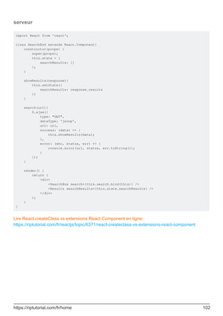 serveur
import React from 'react';
class SearchEs6 extends React.Component{
constructor(props) {
super(props);
this.state = {
searchResults: []
};
}
showResults(response){
this.setState({
searchResults: response.results
})
}
search(url){
$.ajax({
type: "GET",
dataType: 'jsonp',
url: url,
success: (data) => {
this.showResults(data);
},
error: (xhr, status, err) => {
console.error(url, status, err.toString());
}
});
}
render() {
return (
<div>
<SearchBox search={this.search.bind(this)} />
<Results searchResults={this.state.searchResults} />
</div>
);
}
}
Lire React.createClass vs extensions React.Component en ligne:
https://riptutorial.com/fr/reactjs/topic/6371/react-createclass-vs-extensions-react-component
https://riptutorial.com/fr/home 102
 