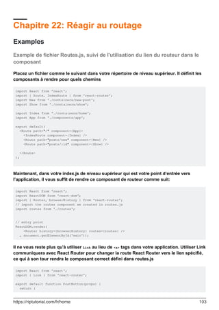 Chapitre 22: Réagir au routage
Examples
Exemple de fichier Routes.js, suivi de l'utilisation du lien du routeur dans le
composant
Placez un fichier comme le suivant dans votre répertoire de niveau supérieur. Il définit les
composants à rendre pour quels chemins
import React from 'react';
import { Route, IndexRoute } from 'react-router';
import New from './containers/new-post';
import Show from './containers/show';
import Index from './containers/home';
import App from './components/app';
export default(
<Route path="/" component={App}>
<IndexRoute component={Index} />
<Route path="posts/new" component={New} />
<Route path="posts/:id" component={Show} />
</Route>
);
Maintenant, dans votre index.js de niveau supérieur qui est votre point d’entrée vers
l’application, il vous suffit de rendre ce composant de routeur comme suit:
import React from 'react';
import ReactDOM from 'react-dom';
import { Router, browserHistory } from 'react-router';
// import the routes component we created in routes.js
import routes from './routes';
// entry point
ReactDOM.render(
<Router history={browserHistory} routes={routes} />
, document.getElementById('main'));
Il ne vous reste plus qu'à utiliser Link au lieu de <a> tags dans votre application. Utiliser Link
communiquera avec React Router pour changer la route React Router vers le lien spécifié,
ce qui à son tour rendra le composant correct défini dans routes.js
import React from 'react';
import { Link } from 'react-router';
export default function PostButton(props) {
return (
https://riptutorial.com/fr/home 103
 