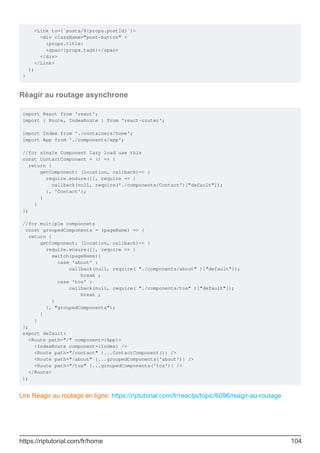 <Link to={`posts/${props.postId}`}>
<div className="post-button" >
{props.title}
<span>{props.tags}</span>
</div>
</Link>
);
}
Réagir au routage asynchrone
import React from 'react';
import { Route, IndexRoute } from 'react-router';
import Index from './containers/home';
import App from './components/app';
//for single Component lazy load use this
const ContactComponent = () => {
return {
getComponent: (location, callback)=> {
require.ensure([], require => {
callback(null, require('./components/Contact')["default"]);
}, 'Contact');
}
}
};
//for multiple componnets
const groupedComponents = (pageName) => {
return {
getComponent: (location, callback)=> {
require.ensure([], require => {
switch(pageName){
case 'about' :
callback(null, require( "./components/about" )["default"]);
break ;
case 'tos' :
callback(null, require( "./components/tos" )["default"]);
break ;
}
}, "groupedComponents");
}
}
};
export default(
<Route path="/" component={App}>
<IndexRoute component={Index} />
<Route path="/contact" {...ContactComponent()} />
<Route path="/about" {...groupedComponents('about')} />
<Route path="/tos" {...groupedComponents('tos')} />
</Route>
);
Lire Réagir au routage en ligne: https://riptutorial.com/fr/reactjs/topic/6096/reagir-au-routage
https://riptutorial.com/fr/home 104
 