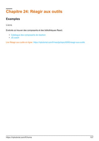 Chapitre 24: Réagir aux outils
Examples
Liens
Endroits où trouver des composants et des bibliothèques React;
Catalogue des composants de réaction
•
JS.coach
•
Lire Réagir aux outils en ligne: https://riptutorial.com/fr/reactjs/topic/6595/reagir-aux-outils
https://riptutorial.com/fr/home 107
 