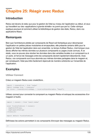 Chapitre 25: Réagir avec Redux
Introduction
Redux est devenu le statu quo pour la gestion de l’état au niveau de l’application au début, et ceux
qui travaillent sur des «applications à grande échelle» ne jurent que par lui. Cette rubrique
explique pourquoi et comment utiliser la bibliothèque de gestion des états, Redux, dans vos
applications React.
Remarques
Bien que l’architecture pilotée par composants de React soit fantastique pour décomposer
l’application en petites pièces modulaires et encapsulées, elle présente certains défis pour la
gestion de l’état de l’application dans son ensemble. Le temps d'utiliser Redux, c'est lorsque vous
devez afficher les mêmes données sur plusieurs composants ou pages (route connue). À ce
stade, vous ne pouvez plus stocker les données dans des variables locales à un composant ou à
un autre, et l'envoi de messages entre les composants devient rapidement désordonné. Avec
Redux, vos composants sont tous abonnés aux mêmes données partagées dans le magasin et,
par conséquent, l’état peut être facilement répercuté de manière cohérente sur l’ensemble de
l’application.
Examples
Utiliser Connect
Créez un magasin Redux avec createStore .
import { createStore } from 'redux'
import todoApp from './reducers'
let store = createStore(todoApp, { inistialStateVariable: "derp"})
Utilisez connect pour connecter le composant au magasin Redux et extrayez les accessoires d'un
magasin à l'autre.
import { connect } from 'react-redux'
const VisibleTodoList = connect(
mapStateToProps,
mapDispatchToProps
)(TodoList)
export default VisibleTodoList
Définissez les actions permettant à vos composants d'envoyer des messages au magasin Redux.
/*
https://riptutorial.com/fr/home 108
 