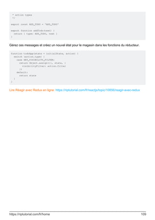* action types
*/
export const ADD_TODO = 'ADD_TODO'
export function addTodo(text) {
return { type: ADD_TODO, text }
}
Gérez ces messages et créez un nouvel état pour le magasin dans les fonctions du réducteur.
function todoApp(state = initialState, action) {
switch (action.type) {
case SET_VISIBILITY_FILTER:
return Object.assign({}, state, {
visibilityFilter: action.filter
})
default:
return state
}
}
Lire Réagir avec Redux en ligne: https://riptutorial.com/fr/reactjs/topic/10856/reagir-avec-redux
https://riptutorial.com/fr/home 109
 