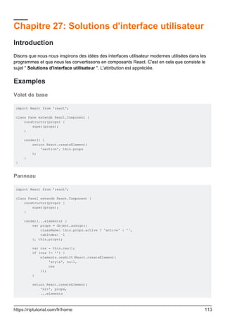 Chapitre 27: Solutions d'interface utilisateur
Introduction
Disons que nous nous inspirons des idées des interfaces utilisateur modernes utilisées dans les
programmes et que nous les convertissons en composants React. C'est en cela que consiste le
sujet " Solutions d'interface utilisateur ". L'attribution est appréciée.
Examples
Volet de base
import React from 'react';
class Pane extends React.Component {
constructor(props) {
super(props);
}
render() {
return React.createElement(
'section', this.props
);
}
}
Panneau
import React from 'react';
class Panel extends React.Component {
constructor(props) {
super(props);
}
render(...elements) {
var props = Object.assign({
className: this.props.active ? 'active' : '',
tabIndex: -1
}, this.props);
var css = this.css();
if (css != '') {
elements.unshift(React.createElement(
'style', null,
css
));
}
return React.createElement(
'div', props,
...elements
https://riptutorial.com/fr/home 113
 