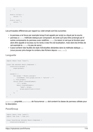 );
}
static title() {
return '';
}
static css() {
return '';
}
}
Les principales différences par rapport au volet simple sont les suivantes:
le panneau a le focus par exemple lorsqu'il est appelé par script ou cliqué par la souris;
•
panneau a title méthode statique par composant, de sorte qu'il peut être prolongé par d'
autres composants du panneau avec redéfinie title ( la raison ici est que la fonction peut
alors être appelé à nouveau sur le rendu à des fins de localisation, mais dans les limites de
cet exemple le title n'a pas de sens) ;
•
il peut contenir des feuilles de style individuelles déclarées dans la méthode statique css
(vous pouvez pré-charger le contenu des fichiers depuis PANEL.css ).
•
Languette
import React from 'react';
class Tab extends React.Component {
constructor(props) {
super(props);
}
render() {
var props = Object.assign({
className: this.props.active ? 'active' : ''
}, this.props);
return React.createElement(
'li', props,
React.createElement(
'span', props,
props.panelClass.title()
)
);
}
}
panelClass propriété panelClass de l'occurrence Tab doit contenir la classe de panneau utilisée pour
la description.
PanelGroup
import React from 'react';
import Tab from './Tab.js';
class PanelGroup extends React.Component {
constructor(props) {
https://riptutorial.com/fr/home 114
 